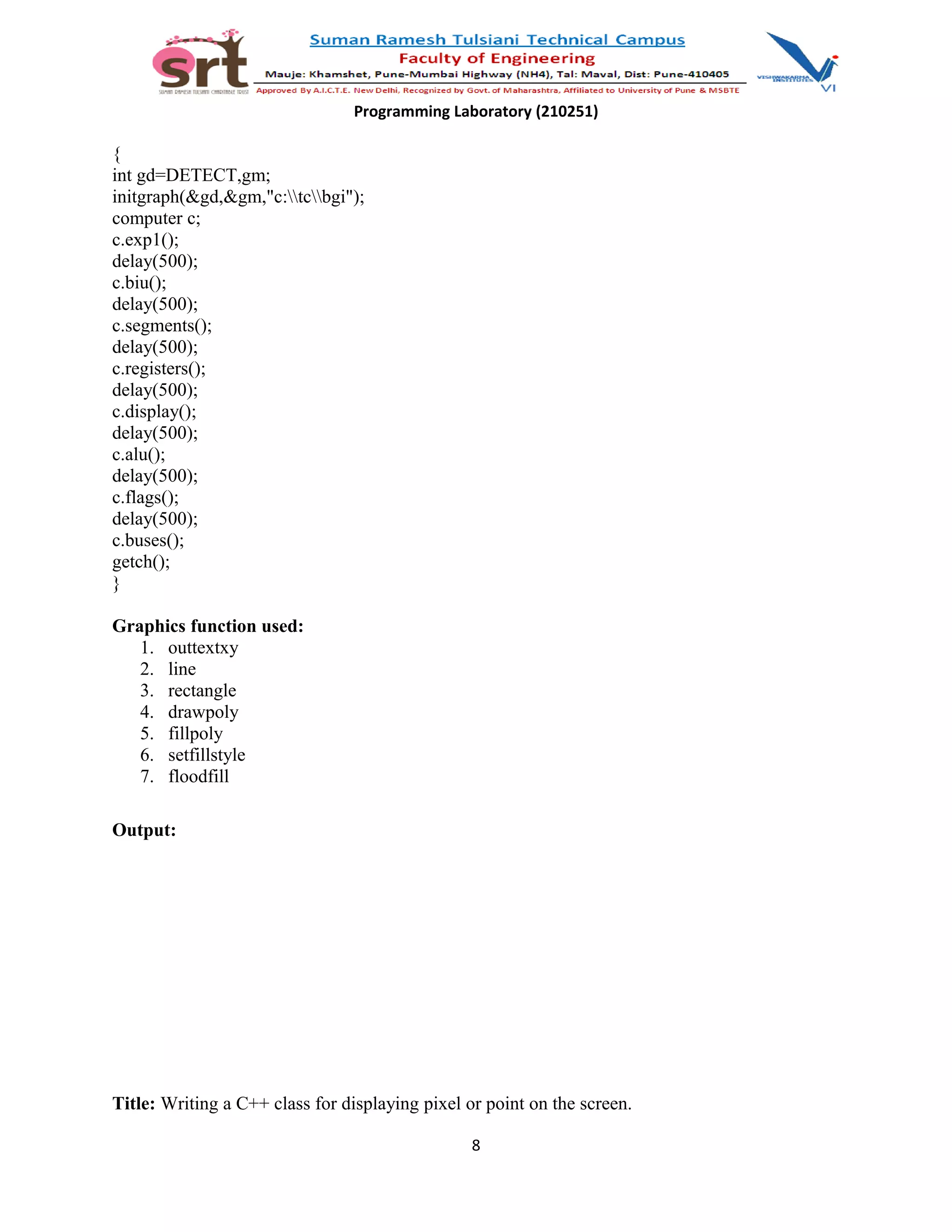 Programming Laboratory (210251)
{
int gd=DETECT,gm;
initgraph(&gd,&gm,"c:tcbgi");
computer c;
c.exp1();
delay(500);
c.biu();
delay(500);
c.segments();
delay(500);
c.registers();
delay(500);
c.display();
delay(500);
c.alu();
delay(500);
c.flags();
delay(500);
c.buses();
getch();
}
Graphics function used:
1. outtextxy
2. line
3. rectangle
4. drawpoly
5. fillpoly
6. setfillstyle
7. floodfill
Output:
Title: Writing a C++ class for displaying pixel or point on the screen.
8
 
