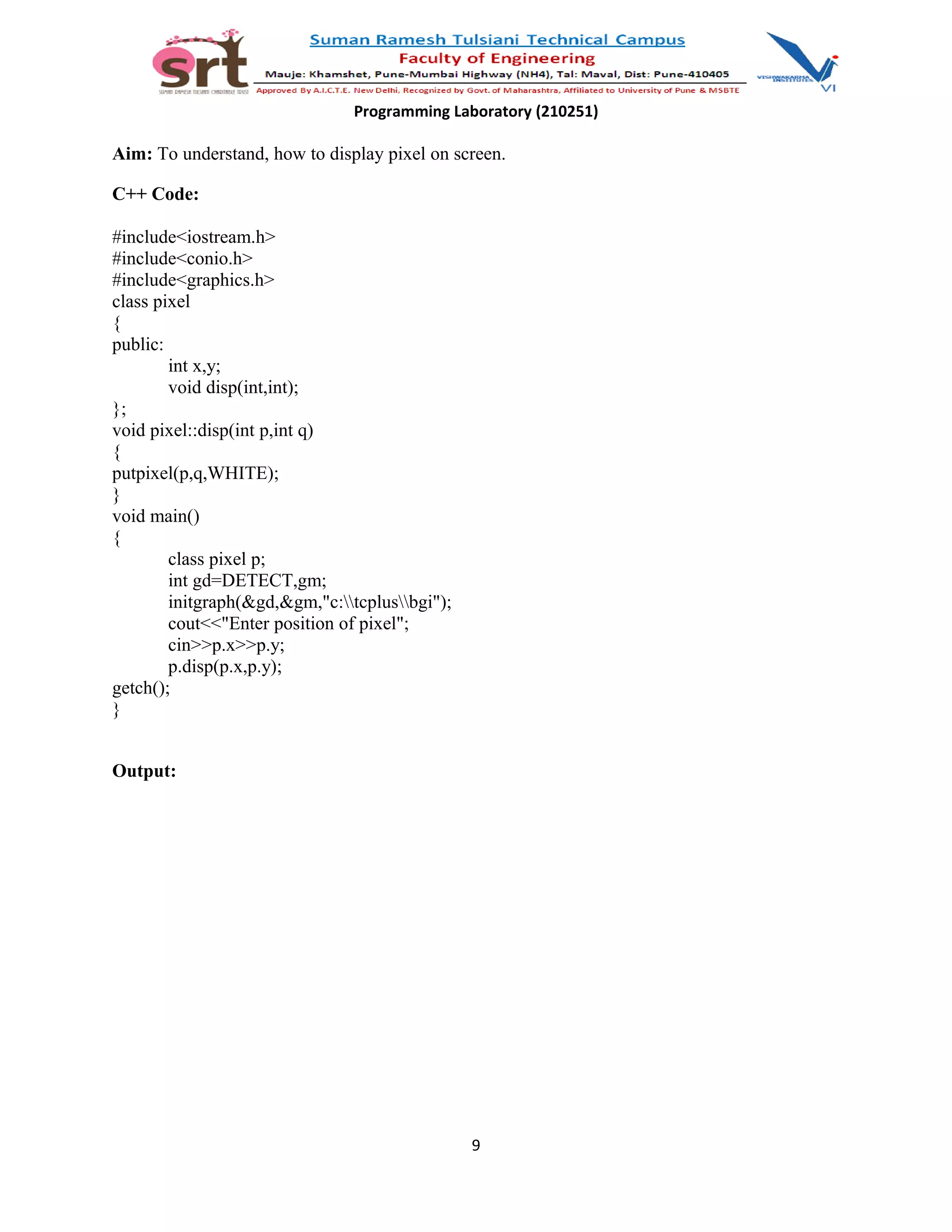 Programming Laboratory (210251)
Aim: To understand, how to display pixel on screen.
C++ Code:
#include<iostream.h>
#include<conio.h>
#include<graphics.h>
class pixel
{
public:
int x,y;
void disp(int,int);
};
void pixel::disp(int p,int q)
{
putpixel(p,q,WHITE);
}
void main()
{
class pixel p;
int gd=DETECT,gm;
initgraph(&gd,&gm,"c:tcplusbgi");
cout<<"Enter position of pixel";
cin>>p.x>>p.y;
p.disp(p.x,p.y);
getch();
}
Output:
9
 