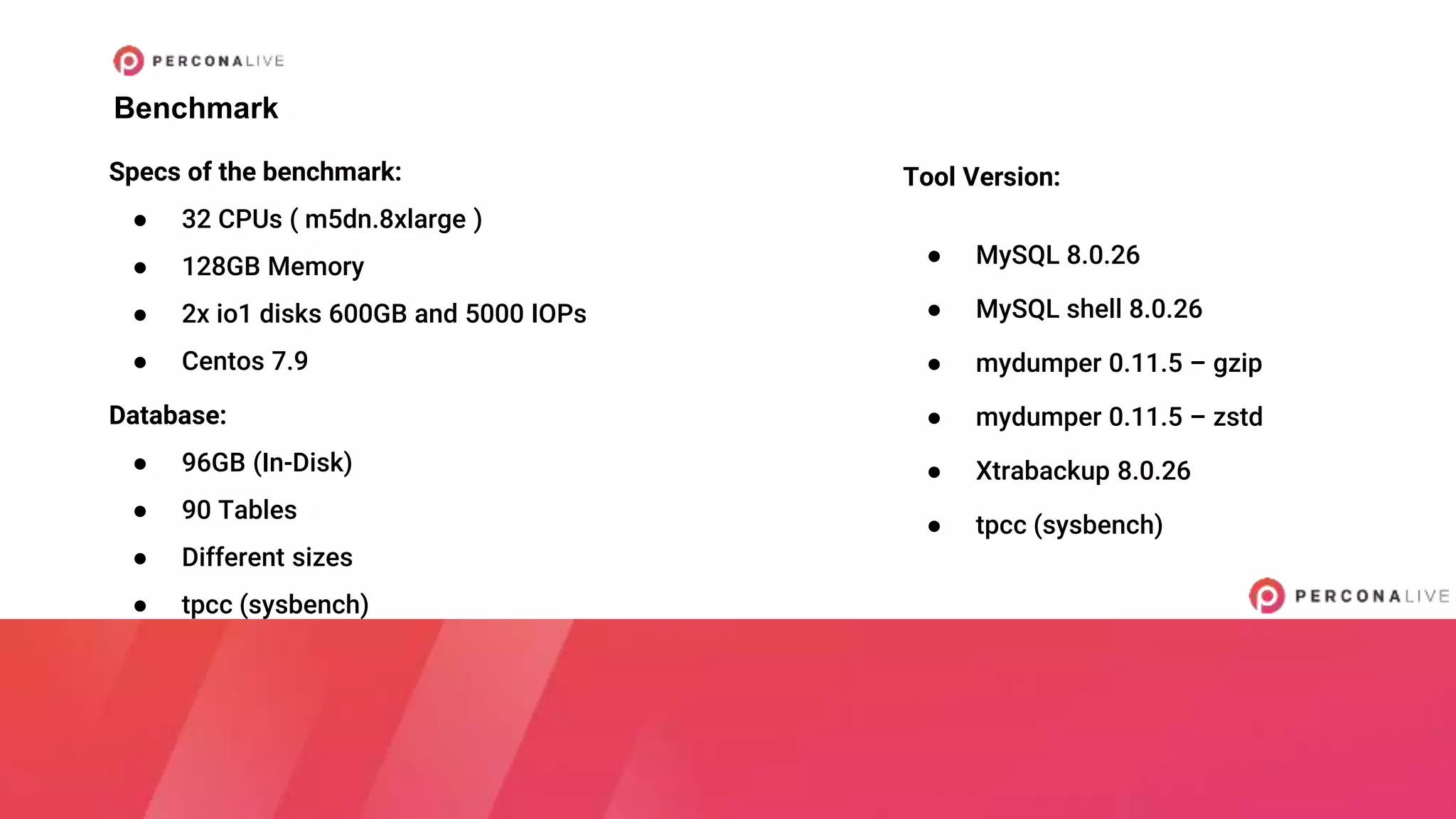 Benchmark
Tool Version:
● MySQL 8.0.26
● MySQL shell 8.0.26
● mydumper 0.11.5 – gzip
● mydumper 0.11.5 – zstd
● Xtrabackup 8.0.26
● tpcc (sysbench)
Specs of the benchmark:
● 32 CPUs ( m5dn.8xlarge )
● 128GB Memory
● 2x io1 disks 600GB and 5000 IOPs
● Centos 7.9
Database:
● 96GB (In-Disk)
● 90 Tables
● Different sizes
● tpcc (sysbench)
 