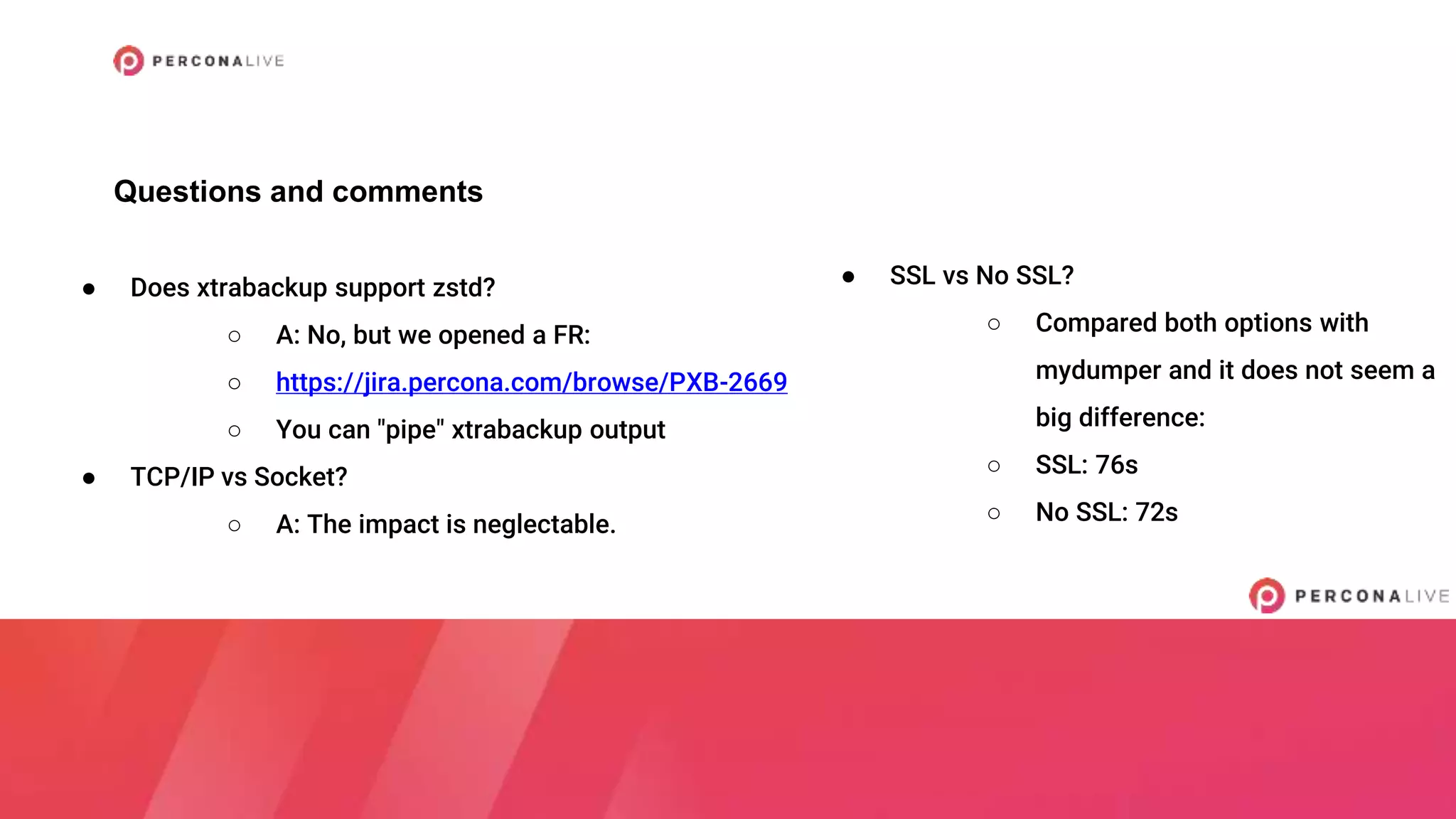 Questions and comments
● Does xtrabackup support zstd?
○ A: No, but we opened a FR:
○ https://jira.percona.com/browse/PXB-2669
○ You can "pipe" xtrabackup output
● TCP/IP vs Socket?
○ A: The impact is neglectable.
● SSL vs No SSL?
○ Compared both options with
mydumper and it does not seem a
big difference:
○ SSL: 76s
○ No SSL: 72s
 