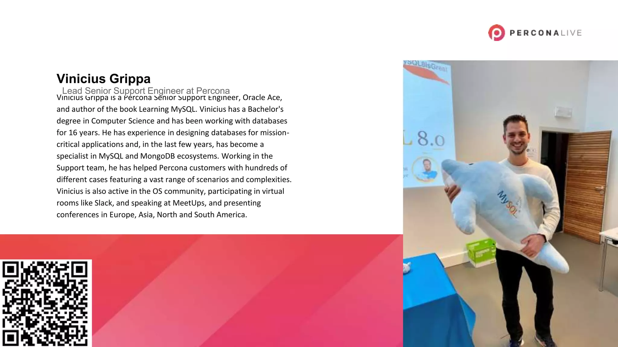 Vinicius Grippa
Vinicius Grippa is a Percona Senior Support Engineer, Oracle Ace,
and author of the book Learning MySQL. Vinicius has a Bachelor's
degree in Computer Science and has been working with databases
for 16 years. He has experience in designing databases for mission-
critical applications and, in the last few years, has become a
specialist in MySQL and MongoDB ecosystems. Working in the
Support team, he has helped Percona customers with hundreds of
different cases featuring a vast range of scenarios and complexities.
Vinicius is also active in the OS community, participating in virtual
rooms like Slack, and speaking at MeetUps, and presenting
conferences in Europe, Asia, North and South America.
Lead Senior Support Engineer at Percona
 