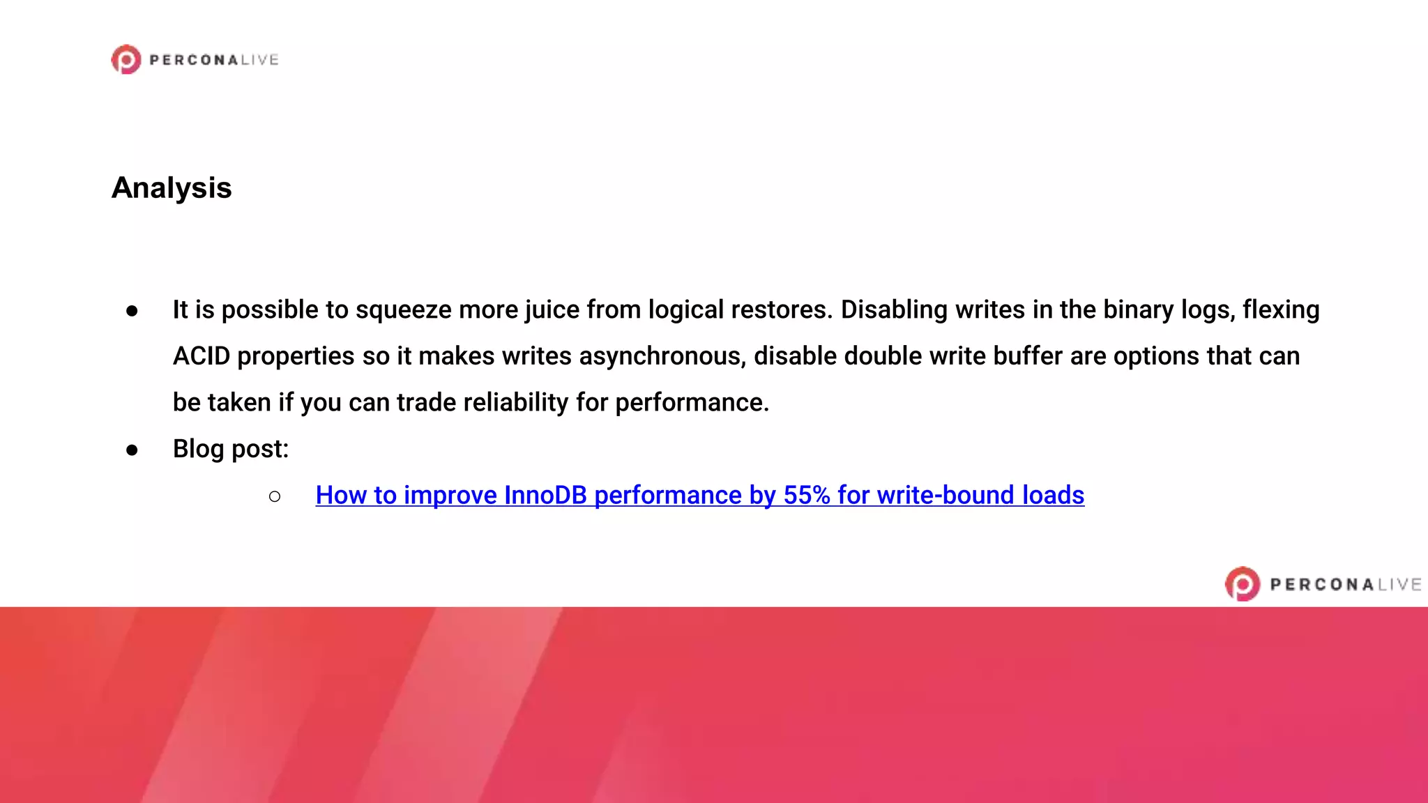 ● It is possible to squeeze more juice from logical restores. Disabling writes in the binary logs, flexing
ACID properties so it makes writes asynchronous, disable double write buffer are options that can
be taken if you can trade reliability for performance.
● Blog post:
○ How to improve InnoDB performance by 55% for write-bound loads
Analysis
 