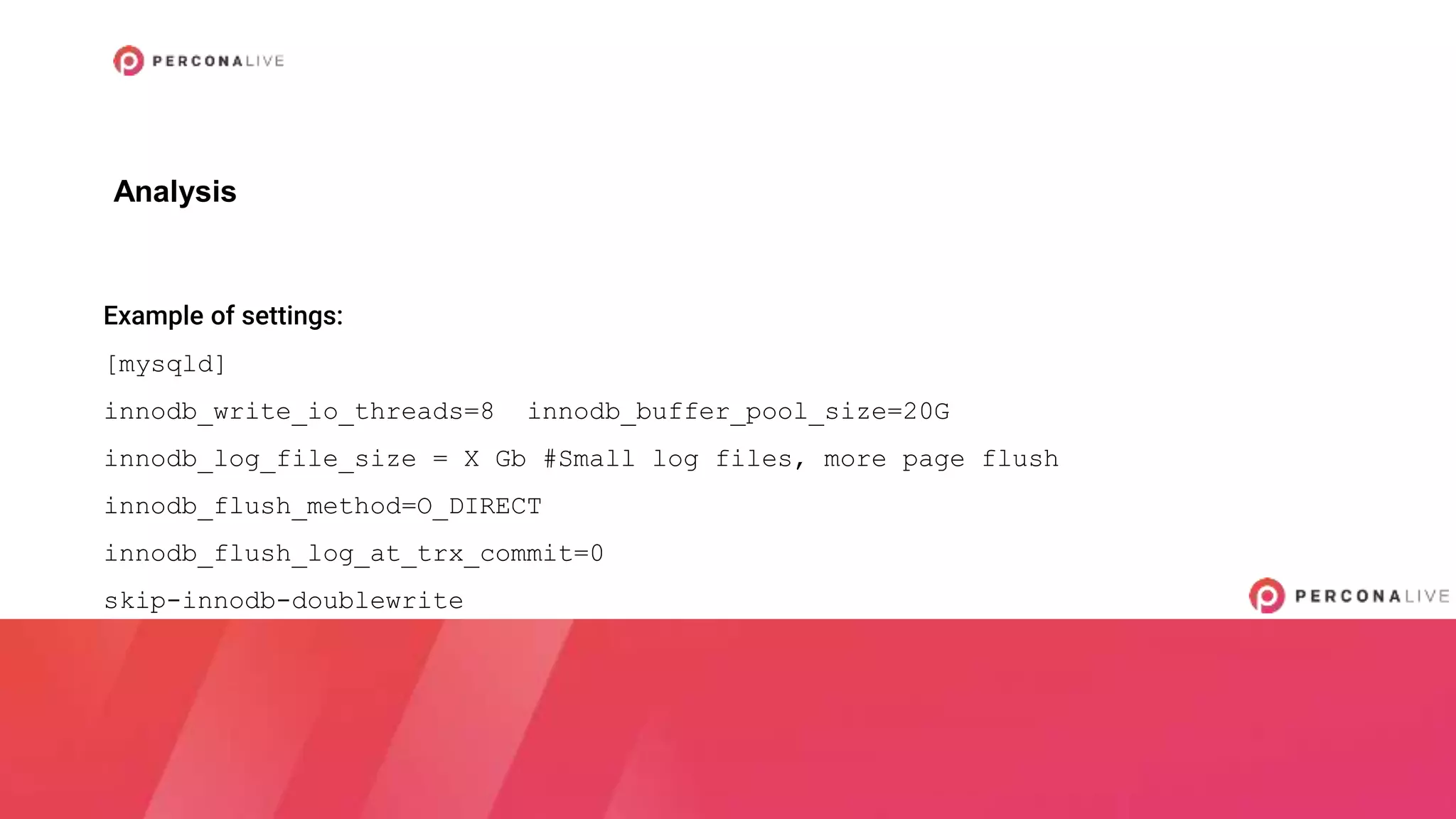 Example of settings:
[mysqld]
innodb_write_io_threads=8 innodb_buffer_pool_size=20G
innodb_log_file_size = X Gb #Small log files, more page flush
innodb_flush_method=O_DIRECT
innodb_flush_log_at_trx_commit=0
skip-innodb-doublewrite
Analysis
 