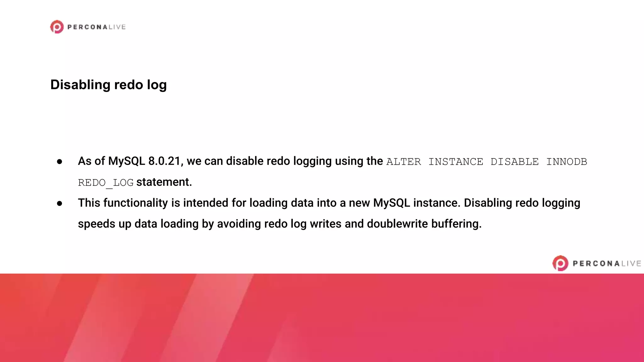 ● As of MySQL 8.0.21, we can disable redo logging using the ALTER INSTANCE DISABLE INNODB
REDO_LOG statement.
● This functionality is intended for loading data into a new MySQL instance. Disabling redo logging
speeds up data loading by avoiding redo log writes and doublewrite buffering.
Disabling redo log
 