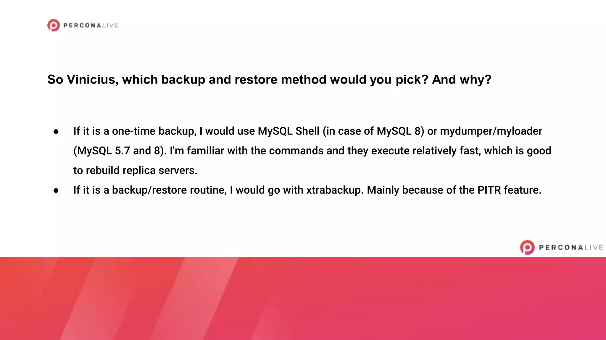 ● If it is a one-time backup, I would use MySQL Shell (in case of MySQL 8) or mydumper/myloader
(MySQL 5.7 and 8). I'm familiar with the commands and they execute relatively fast, which is good
to rebuild replica servers.
● If it is a backup/restore routine, I would go with xtrabackup. Mainly because of the PITR feature.
So Vinicius, which backup and restore method would you pick? And why?
 