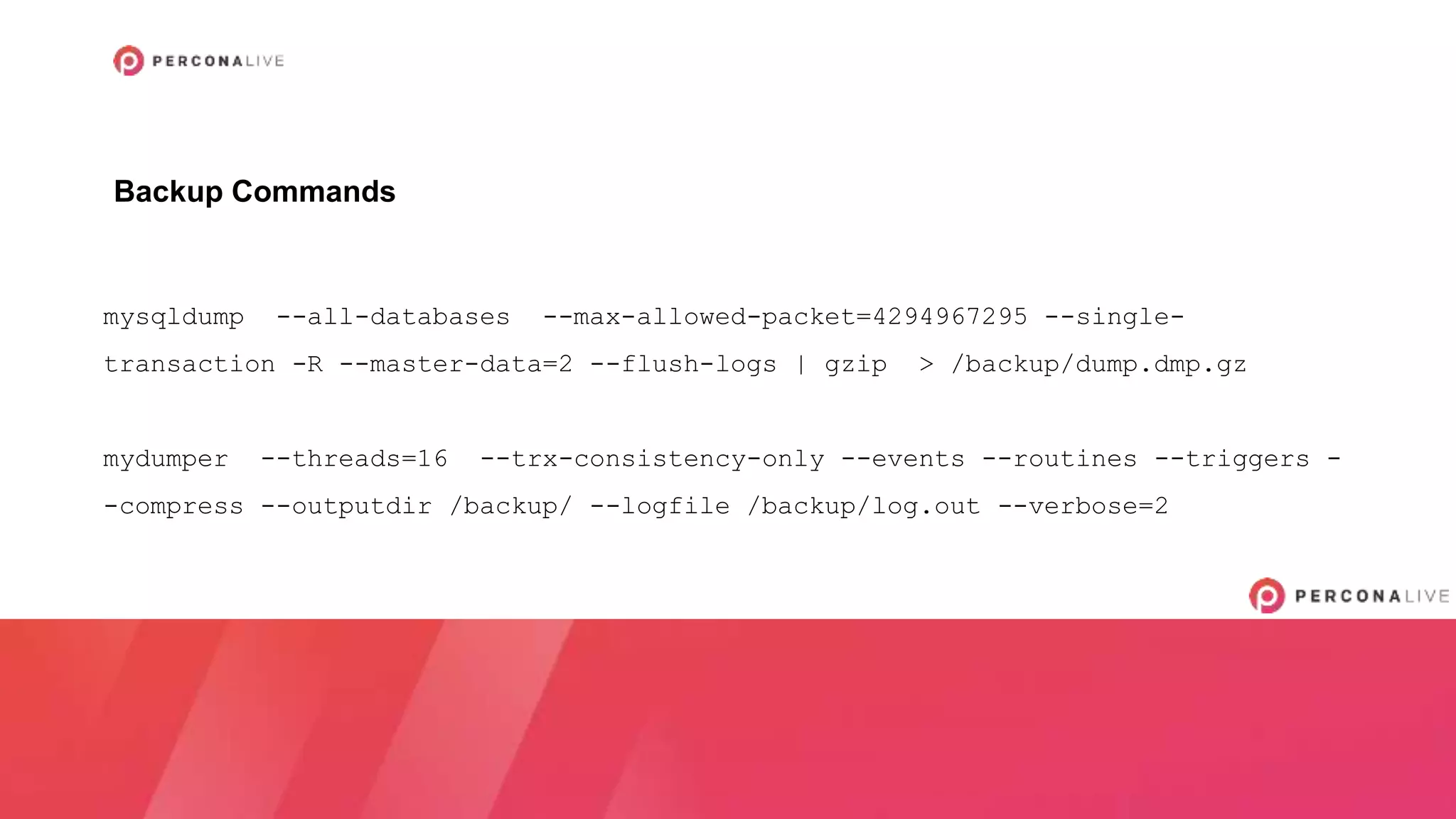mysqldump --all-databases --max-allowed-packet=4294967295 --single-
transaction -R --master-data=2 --flush-logs | gzip > /backup/dump.dmp.gz
mydumper --threads=16 --trx-consistency-only --events --routines --triggers -
-compress --outputdir /backup/ --logfile /backup/log.out --verbose=2
Backup Commands
 