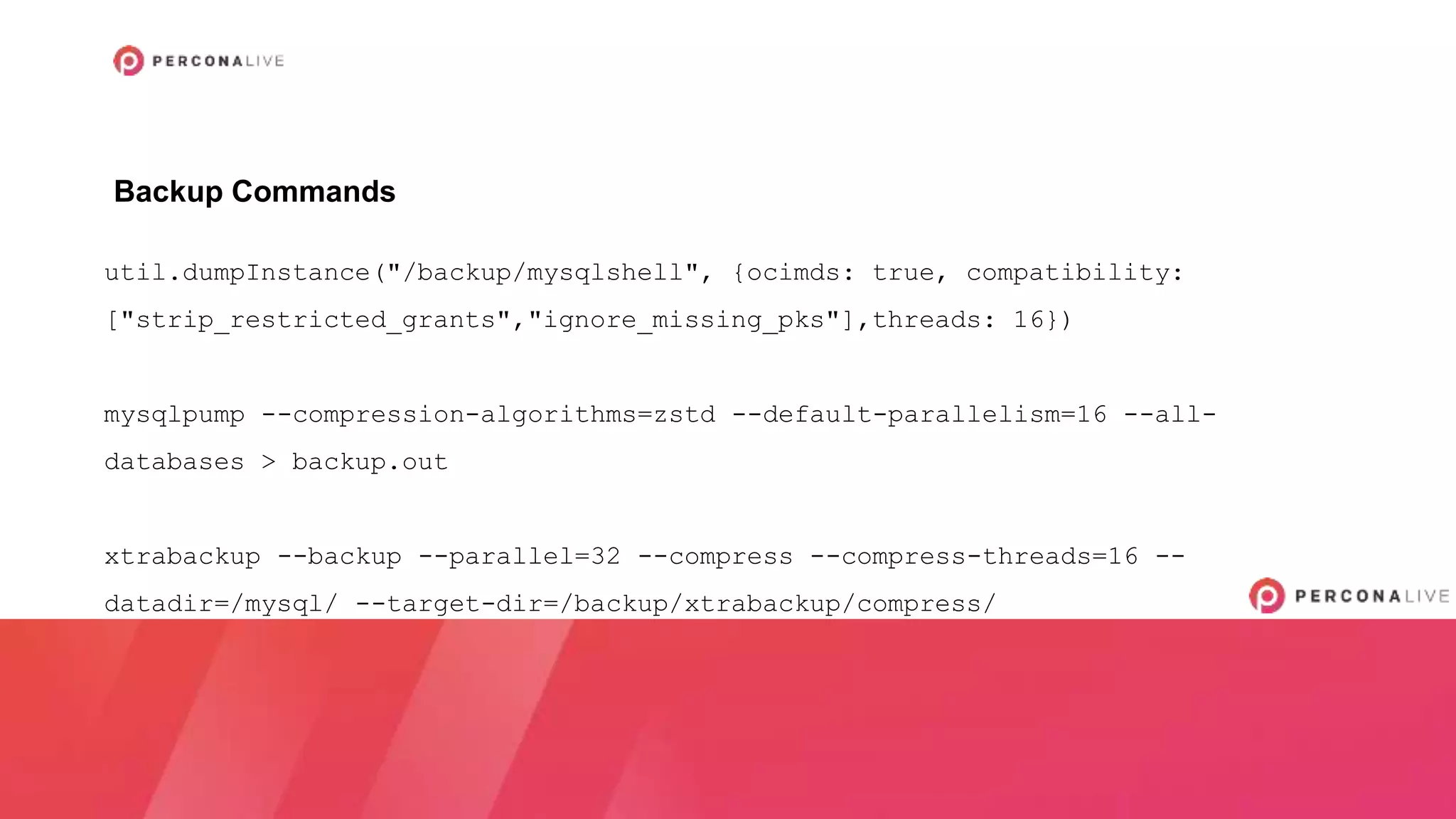util.dumpInstance("/backup/mysqlshell", {ocimds: true, compatibility:
["strip_restricted_grants","ignore_missing_pks"],threads: 16})
mysqlpump --compression-algorithms=zstd --default-parallelism=16 --all-
databases > backup.out
xtrabackup --backup --parallel=32 --compress --compress-threads=16 --
datadir=/mysql/ --target-dir=/backup/xtrabackup/compress/
Backup Commands
 