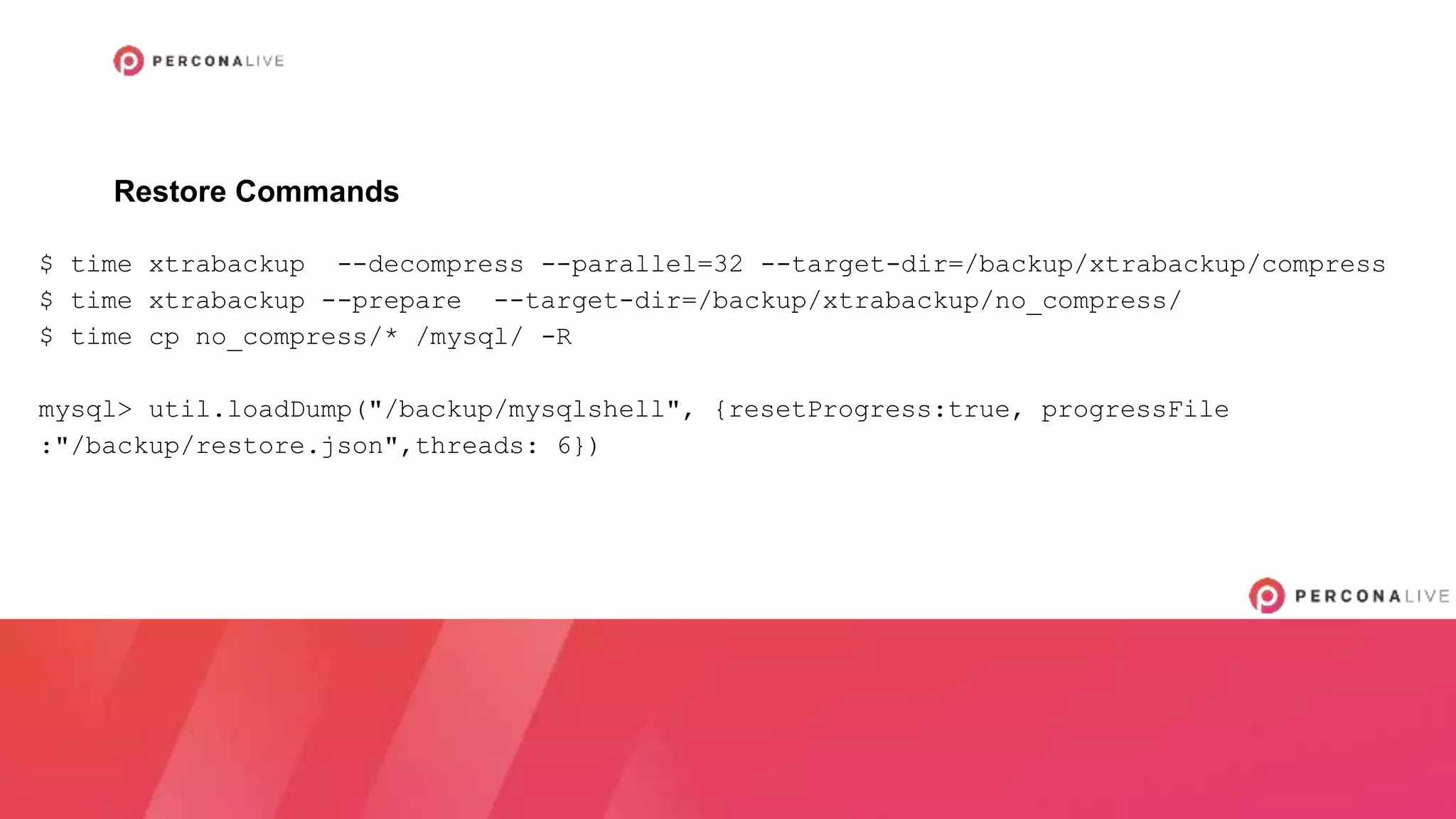 $ time xtrabackup --decompress --parallel=32 --target-dir=/backup/xtrabackup/compress
$ time xtrabackup --prepare --target-dir=/backup/xtrabackup/no_compress/
$ time cp no_compress/* /mysql/ -R
mysql> util.loadDump("/backup/mysqlshell", {resetProgress:true, progressFile
:"/backup/restore.json",threads: 6})
Restore Commands
 