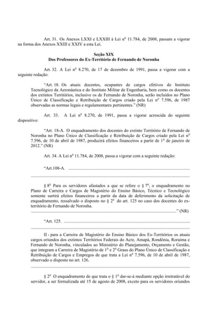 Art. 31. Os Anexos LXXI e LXXIII à Lei no 11.784, de 2008, passam a vigorar
na forma dos Anexos XXIII e XXIV a esta Lei.

                                             Seção XIX
                      Dos Professores do Ex-Território de Fernando de Noronha

              Art. 32. A Lei no 8.270, de 17 de dezembro de 1991, passa a vigorar com a
seguinte redação:

              “Art. 18. Os atuais docentes, ocupantes de cargos efetivos do Instituto
       Tecnológico da Aeronáutica e do Instituto Militar de Engenharia, bem como os docentes
       dos extintos Territórios, inclusive os de Fernando de Noronha, serão incluídos no Plano
       Único de Classificação e Retribuição de Cargos criado pela Lei n o 7.596, de 1987
       observadas as normas legais e regulamentares pertinentes.” (NR)

                  Art. 33.           A Lei no 8.270, de 1991, passa a vigorar acrescida do seguinte
dispositivo:

              “Art. 18-A. O enquadramento dos docentes do extinto Território de Fernando de
       Noronha no Plano Único de Classificação e Retribuição de Cargos criado pela Lei no
       7.596, de 10 de abril de 1987, produzirá efeitos financeiros a partir de 1 o de janeiro de
       2012.” (NR)

                  Art. 34. A Lei no 11.784, de 2008, passa a vigorar com a seguinte redação:

                  “Art.108-A. ..............................................................................................................
       ................................................................................................................................................

                   § 8o Para os servidores afastados a que se refere o § 7o, o enquadramento no
       Plano de Carreira e Cargos de Magistério do Ensino Básico, Técnico e Tecnológico
       somente surtirá efeitos financeiros a partir da data de deferimento da solicitação de
       enquadramento, ressalvado o disposto no § 2o do art. 125 no caso dos docentes do ex-
       território de Fernando de Noronha.
       ....................................................................................................................................” (NR)

                   “Art. 125. ..................................................................................................................
       ................................................................................................................................................
                   II - para a Carreira de Magistério do Ensino Básico dos Ex-Territórios os atuais
       cargos oriundos dos extintos Territórios Federais do Acre, Amapá, Rondônia, Roraima e
       Fernando de Noronha, vinculados ao Ministério do Planejamento, Orçamento e Gestão,
       que integram a Carreira de Magistério de 1o e 2o Graus do Plano Único de Classificação e
       Retribuição de Cargos e Empregos de que trata a Lei no 7.596, de 10 de abril de 1987,
       observado o disposto no art. 126.
       ................................................................................................................................................

              § 2o O enquadramento de que trata o § 1o dar-se-á mediante opção irretratável do
       servidor, a ser formalizada até 15 de agosto de 2008, exceto para os servidores oriundos
 