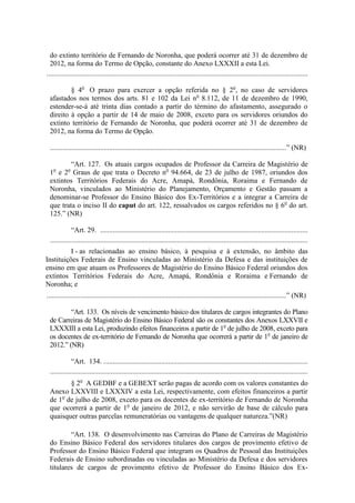 do extinto território de Fernando de Noronha, que poderá ocorrer até 31 de dezembro de
  2012, na forma do Termo de Opção, constante do Anexo LXXXII a esta Lei.
..................................................................................................................................................

         § 4o O prazo para exercer a opção referida no § 2o, no caso de servidores
 afastados nos termos dos arts. 81 e 102 da Lei no 8.112, de 11 de dezembro de 1990,
 estender-se-á até trinta dias contado a partir do término do afastamento, assegurado o
 direito à opção a partir de 14 de maio de 2008, exceto para os servidores oriundos do
 extinto território de Fernando de Noronha, que poderá ocorrer até 31 de dezembro de
 2012, na forma do Termo de Opção.

 ....................................................................................................................................” (NR)

         “Art. 127. Os atuais cargos ocupados de Professor da Carreira de Magistério de
 1 e 2 Graus de que trata o Decreto no 94.664, de 23 de julho de 1987, oriundos dos
   o       o

 extintos Territórios Federais do Acre, Amapá, Rondônia, Roraima e Fernando de
 Noronha, vinculados ao Ministério do Planejamento, Orçamento e Gestão passam a
 denominar-se Professor do Ensino Básico dos Ex-Territórios e a integrar a Carreira de
 que trata o inciso II do caput do art. 122, ressalvados os cargos referidos no § 6o do art.
 125.” (NR)

             “Art. 29. ....................................................................................................................
 ................................................................................................................................................
          I - as relacionadas ao ensino básico, à pesquisa e à extensão, no âmbito das
Instituições Federais de Ensino vinculadas ao Ministério da Defesa e das instituições de
ensino em que atuam os Professores de Magistério do Ensino Básico Federal oriundos dos
extintos Territórios Federais do Acre, Amapá, Rondônia e Roraima e Fernando de
Noronha; e
......................................................................................................................................” (NR)

         “Art. 133. Os níveis de vencimento básico dos titulares de cargos integrantes do Plano
 de Carreiras de Magistério do Ensino Básico Federal são os constantes dos Anexos LXXVII e
 LXXXIII a esta Lei, produzindo efeitos financeiros a partir de 1o de julho de 2008, exceto para
 os docentes de ex-território de Fernando de Noronha que ocorrerá a partir de 1o de janeiro de
 2012.” (NR)

             “Art. 134. . .................................................................................................................
 ................................................................................................................................................
        § 2o A GEDBF e a GEBEXT serão pagas de acordo com os valores constantes do
 Anexo LXXVIII e LXXXIV a esta Lei, respectivamente, com efeitos financeiros a partir
 de 1o de julho de 2008, exceto para os docentes de ex-território de Fernando de Noronha
 que ocorrerá a partir de 1o de janeiro de 2012, e não servirão de base de cálculo para
 quaisquer outras parcelas remuneratórias ou vantagens de qualquer natureza.”(NR)

         “Art. 138. O desenvolvimento nas Carreiras do Plano de Carreiras de Magistério
 do Ensino Básico Federal dos servidores titulares dos cargos de provimento efetivo de
 Professor do Ensino Básico Federal que integram os Quadros de Pessoal das Instituições
 Federais de Ensino subordinadas ou vinculadas ao Ministério da Defesa e dos servidores
 titulares de cargos de provimento efetivo de Professor do Ensino Básico dos Ex-
 