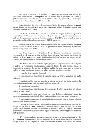 “Art. 53-D. A partir de 1o de julho de 2012, os cargos integrantes das Carreiras de
que tratam os incisos I e II do caput do art. 53 passam a ser organizados em classes e
padrões conforme disposto no Anexo XXI-D a esta Lei, observada a correlação
estabelecida na forma do Anexo XXI-E a esta Lei.

       Parágrafo único. Os valores do vencimento básico dos cargos referidos no caput
são os fixados no Anexo XXI-F a esta Lei, produzindo efeitos financeiros a partir das
datas nele especificadas.” (NR)

       “Art. 55-D. A partir de 1o de julho de 2012, os cargos de níveis superior e
intermediário do Plano Especial de Cargos do Inep passam a ser organizados em classes e
padrões de vencimento conforme disposto no Anexo XXIII-C a esta Lei, observada a
correlação estabelecida na forma do Anexo XXIII-D a esta Lei.

       Parágrafo único. Os valores do vencimento básico dos cargos referidos no caput
são os fixados no Anexo XXIII-E a esta Lei, produzindo efeitos financeiros a partir das
datas nele especificadas.” (NR)

        “Art. 61-A. A partir de 1o de julho de 2012, o desenvolvimento do servidor titular
de cargo de nível superior ou intermediário integrante das Carreiras de que tratam os
incisos I e II do caput do art. 40 ou do Plano Especial de Cargos de que trata o art. 42
ocorrerá mediante progressão funcional e promoção.

       § 1o Para os fins do disposto no caput, progressão é a passagem do servidor para
o padrão de vencimento imediatamente superior dentro de uma mesma classe, e
promoção, a passagem do servidor do último padrão de uma classe para o primeiro
padrão da classe imediatamente superior, observando os seguintes requisitos:
       I - para fins de progressão funcional:
       a) cumprimento do interstício de dezoito meses de efetivo exercício em cada
padrão; e
       b) resultado médio igual ou superior a setenta por cento do limite máximo da
pontuação das avaliações realizadas desde a última progressão; e
       II - para fins de promoção:
       a) cumprimento do interstício de dezoito meses de efetivo exercício no último
padrão de cada classe;
       b) resultado médio superior a oitenta por cento do limite máximo da pontuação
nas avaliações de desempenho individual, no interstício considerado para a promoção;
       c) participação em eventos de capacitação com conteúdo e carga horária mínima
estabelecidos em regulamento; e
        d) no caso da promoção para a última classe das Carreiras ou do Plano Especial de
Cargos de que trata o caput, curso especificamente voltado para este fim, que deverá
conter carga horária mínima de trezentas e sessenta horas e, abordar conteúdo
estritamente relacionado às atividades do órgão ou entidade, conforme previsto no Plano
de Capacitação.

       § 2o Após a conclusão com aproveitamento do curso de que trata a alínea “d” do
§ 1o do caput, no caso dos servidores ocupantes de cargos do Plano Especial de Cargos
de que trata o art. 42, o primeiro posicionamento do servidor nos padrões da última
 