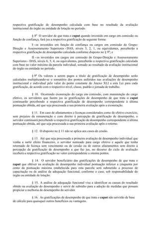 respectiva gratificação de desempenho calculada com base no resultado da avaliação
institucional do órgão ou entidade de lotação no período.

              § 8o O servidor de que trata o caput quando investido em cargo em comissão ou
função de confiança, fará jus a respectiva gratificação da seguinte forma:
               I - os investidos em função de confiança ou cargos em comissão do Grupo-
Direção e Assessoramento Superiores - DAS, níveis 3, 2, 1, ou equivalentes, perceberão a
respectiva gratificação de desempenho calculada conforme disposto no § 9o; e
              II - os investidos em cargos em comissão do Grupo-Direção e Assessoramento
Superiores - DAS, níveis 6, 5, 4, ou equivalentes, perceberão a respectiva gratificação calculada
com base no valor máximo da parcela individual, somado ao resultado da avaliação institucional
do órgão ou entidade no período.

               § 9o Os valores a serem pagos a título de gratificação de desempenho serão
calculados multiplicando-se o somatório dos pontos auferidos nas avaliações de desempenho
institucional e individual pelo valor do ponto constante do Anexo XLI a esta Lei para cada
gratificação, de acordo com o respectivo nível, classe, padrão e jornada de trabalho.

               § 10. Ocorrendo exoneração do cargo em comissão, com manutenção do cargo
efetivo, os servidores que fazem jus às gratificações de desempenho de que trata o caput
continuarão percebendo a respectiva gratificação de desempenho correspondente à última
pontuação obtida, até que seja processada a sua primeira avaliação após a exoneração.

               § 11. Em caso de afastamentos e licenças considerados como de efetivo exercício,
sem prejuízo da remuneração e com direito à percepção de gratificação de desempenho, o
servidor continuará percebendo a respectiva gratificação de desempenho correspondente à última
pontuação obtida, até que seja processada a sua primeira avaliação após o retorno.

              § 12. O disposto no § 11 não se aplica aos casos de cessão.

               § 13. Até que seja processada a primeira avaliação de desempenho individual que
venha a surtir efeito financeiro, o servidor nomeado para cargo efetivo e aquele que tenha
retornado de licença sem vencimento ou de cessão ou de outros afastamentos sem direito à
percepção da gratificação de desempenho a que faz jus, no decurso do ciclo de avaliação
receberá a respectiva gratificação no valor correspondente a oitenta pontos.

              § 14. O servidor beneficiário das gratificações de desempenho de que trata o
caput que obtiver na avaliação de desempenho individual pontuação inferior a cinquenta por
cento da pontuação máxima estabelecida para esta parcela será submetido a processo de
capacitação ou de análise da adequação funcional, conforme o caso, sob responsabilidade do
órgão ou entidade de lotação.

               § 15. A análise de adequação funcional visa a identificar as causas do resultado
obtido na avaliação do desempenho e servir de subsídio para a adoção de medidas que possam
propiciar a melhoria do desempenho do servidor.

               § 16. As gratificações de desempenho de que trata o caput não servirão de base
de cálculo para quaisquer outros benefícios ou vantagens.
 