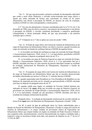 “Art. 11. Até que seja processada a primeira avaliação de desempenho individual
       que venha a surtir efeito financeiro, o servidor recém-nomeado para cargo efetivo e
       aquele que tenha retornado de licença sem vencimento ou cessão ou de outros
       afastamentos sem direito à percepção da GDAIE, no decurso do ciclo de avaliação,
       receberá a GDAIE no valor correspondente a oitenta pontos.

              § 1o Em caso de afastamentos e licenças considerados pela Lei n o 8.112, de 11 de
       dezembro de 1990, como de efetivo exercício, sem prejuízo da remuneração e com direito
       à percepção da GDAIE, o servidor continuará percebendo a respectiva gratificação
       correspondente à última pontuação obtida, até que seja processada a sua primeira
       avaliação após o retorno.

              § 2o O disposto no § 1o não se aplica aos casos de cessão.” (NR)

              “Art. 12. O titular de cargo efetivo da Carreira de Analista de Infraestrutura ou do
       cargo de Especialista em Infraestrutura Sênior, em efetivo exercício, quando investido em
       cargo em comissão ou função de confiança fará jus à GDAIE da seguinte forma:
              I - os investidos em função de confiança ou cargo em comissão do Grupo-Direção
       e Assessoramento Superiores - DAS, níveis 3, 2, 1 ou equivalentes, perceberão a GDAIE
       calculada conforme o disposto no parágrafo único do art. 9o; e
              II - os investidos em cargo de Natureza Especial ou cargo em comissão do Grupo-
       Direção e Assessoramento Superiores - DAS, níveis 6, 5, 4 ou equivalente fará jus à
       GDAIE calculada com base no valor máximo da parcela individual somado ao resultado
       da avaliação institucional do Ministério do Planejamento, Orçamento e Gestão do
       período.” (NR)

              “Art. 13. O ocupante de cargo efetivo da Carreira de Analista de Infraestrutura ou
       do cargo de Especialista em Infraestrutura Sênior que não se encontre desenvolvendo
       atividades relacionadas aos incisos I e II do art. 1o, somente fará jus à GDAIE:
              I - quando requisitados pela Presidência ou Vice-Presidência da República ou nas
       hipóteses de requisição previstas em lei, situação na qual perceberão a GDAIE calculada
       com base no disposto no parágrafo único do art. 9o.
               II - quando cedido para órgãos ou entidades do Governo Federal distintos dos
       indicados no inciso I do caput, desde que investido em cargo de Natureza Especial, de
       provimento em comissão do Grupo-Direção e Assessoramento Superiores - DAS, níveis
       6, 5, 4 ou equivalentes, situação em que perceberá a GDAIE calculada com base no
       resultado da avaliação institucional do período.

               Parágrafo único. A avaliação de desempenho institucional do servidor referido no
       inciso II do caput será a do Ministério do Planejamento, Orçamento e Gestão.” (NR)

               Art. 49. A partir da data de publicação desta Lei ficam redistribuídos para o
Quadro de Pessoal do Ministério do Planejamento, Orçamento e Gestão os cargos da Carreira de
Analista de Infraestrutura e os cargos isolados de provimento efetivo de Especialista em
Infraestrutura Sênior que estejam lotados em órgãos ou entidades do Poder Executivo Federal e
seus ocupantes terão, automaticamente, exercício descentralizado nos órgãos e entidades onde o
respectivo cargo se encontrava lotado nesta data, sem prejuízo do disposto no art. 1 o da Lei no
11.539, de 2007.
 