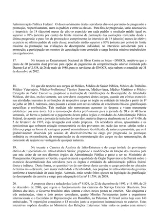 Administração Pública Federal. O desenvolvimento destes servidores dar-se-á por meio de progressão e
promoção, respectivamente, entre os padrões e entre as classes. Para fins de progressão, serão necessários
o interstício de 18 (dezoito) meses de efetivo exercício em cada padrão e resultado médio igual ou
superior a 70% (setenta por cento) do limite máximo da pontuação das avaliações realizadas desde a
última progressão e para fins de promoção o cumprimento do interstício de 18 (dezoito) meses de efetivo
exercício no último padrão de cada classe; resultado médio superior a 80% (oitenta por cento) do limite
máximo da pontuação nas avaliações de desempenho individual, no interstício considerado para a
promoção; e participação em eventos de capacitação com conteúdo e carga horária mínima estabelecidos
em regulamento.

17.            No tocante ao Departamento Nacional de Obras Contra as Secas - DNOCS, propõe-se que o
prazo de 60 (sessenta dias) previsto para opção do pagamento da complementação salarial instituída pelo
Decreto-Lei nº 2.438, de 26 de maio de 1988, para os servidores do DNOCS, seja reaberto e estendido até 31
de dezembro de 2012.



18.            No que diz respeito aos cargos de Médico, Médico de Saúde Pública, Médico do Trabalho,
Médico Veterinário, Médico-Profissional Técnico Superior, Médico-Área, Médico Marítimo e Médico
Cirurgião do Poder Executivo, propõe-se a instituição de Gratificações de Desempenho de Atividades
Médicas, devidas, exclusivamente, aos servidores ocupantes destes cargos, quando em efetivo exercício
nas atividades inerentes às atribuições do respectivo cargo no órgão ou entidade de lotação a partir de 1º
de julho de 2012. Ademais, estes passam a contar com novas tabelas de vencimento básico, gratificações
específicas e retribuições. Tais medidas não representam aumento de despesa e visam meramente
estabelecer em uma única Lei a remuneração destes profissionais para a jornada de 20 e de 40 horas
semanais, de forma a padronizar o pagamento destes pelos órgãos e entidades da Administração Pública
Federal, de acordo com a jornada de trabalho do servidor, matéria disposta atualmente na Lei nº 9.436, de
5 de fevereiro de 1997, cuja revogação está sendo proposta. Os servidores ativos, aposentados e os
pensionistas que sofrerem redução remuneratória ou dos proventos em razão das novas tabelas terão a
diferença paga na forma de vantagem pessoal nominalmente identificada, de natureza provisória, que será
gradativamente absorvida por ocasião do desenvolvimento no cargo por progressão ou promoção
ordinária ou extraordinária, da reorganização ou da reestruturação dos cargos ou das remunerações, da
concessão de reajuste ou vantagem de qualquer natureza.

19.             No tocante a Carreira de Analista de Infra-Estrutura e do cargo isolado de provimento
efetivo de Especialista em Infra-Estrutura Sênior, propõe-se a modificação da lotação dos mesmos para
que esta deixe de ser nos diversos órgãos da Administração Pública e passe a ser no Ministério do
Planejamento, Orçamento e Gestão, o qual exercerá a qualidade de Órgão Supervisor e deliberará sobre o
exercício descentralizado dos servidores para os órgãos e entidades da administração pública federal
direta e indireta. Desta forma, os quantitativos de servidores desta carreira e cargo poderão ser alocados
de forma mais eficiente, com maior mobilidade e flexibilidade, nos projetos de infra-estrutura do governo,
conforme a necessidade de cada órgão. Ademais, estão sendo feitos ajustes na legislação da gratificação
de desempenho da carreira e cargo para adequação à Lei nº 11.784, de 2008.

20.            A proposta altera a redação das Leis nos 8.829, de 22 de dezembro de 1993, e 11.440, de 29
de dezembro de 2006, que regem o funcionamento das carreiras do Serviço Exterior Brasileiro. Nos
últimos dez anos, o Governo brasileiro criou setenta e cinco novos postos no exterior. São cinqüenta e
três embaixadas, vinte e dois postos consulares, quatro Missões Permanentes junto a organismos
internacionais e o Escritório de Representação em Ramallah, na Palestina. O Brasil conta hoje com 140
embaixadas, 71 repartições consulares e 13 missões junto a organismos internacionais no exterior. Estas
iniciativas impõem desafios ao Ministério das Relações Exteriores: lotar todos os postos com número
 