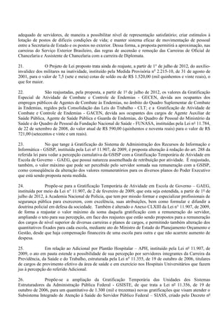 adequado de servidores, de maneira a possibilitar nível de representação satisfatório; criar estímulos à
lotação de postos de difíceis condições de vida; e manter sistema eficaz de movimentação de pessoal
entre a Secretaria de Estado e os postos no exterior. Dessa forma, a proposta permitirá a aproximação, nas
carreiras do Serviço Exterior Brasileiro, das regras de ascensão e remoção das Carreiras de Oficial de
Chancelaria e Assistente de Chancelaria com a carreira de Diplomata.

21.            O Projeto de Lei proposto trata ainda do reajuste, a partir de 1° de julho de 2012, do auxílio-
invalidez dos militares na inatividade, instituído pela Medida Provisória no 2.215-10, de 31 de agosto de
2001, para o valor de 7,5 (sete e meia) cotas de soldo ou de R$ 1.520,00 (mil quinhentos e vinte reais), o
que for maior.

22.           São reajustadas, pela proposta, a partir de 1º de julho de 2012, os valores da Gratificação
Especial de Atividade de Combate e Controle de Endemias - GECEN, devida aos ocupantes dos
empregos públicos de Agentes de Combate às Endemias, no âmbito do Quadro Suplementar de Combate
às Endemias, regidos pela Consolidação das Leis do Trabalho - CLT; e a Gratificação de Atividade de
Combate e Controle de Endemias - GACEN, devida aos ocupantes dos cargos de Agente Auxiliar de
Saúde Pública, Agente de Saúde Pública e Guarda de Endemias, do Quadro de Pessoal do Ministério da
Saúde e do Quadro de Pessoal da Fundação Nacional de Saúde - FUNASA, instituídas pela Lei n° 11.784,
de 22 de setembro de 2008, do valor atual de R$ 590,00 (quinhentos e noventa reais) para o valor de R$
721,00 (setecentos e vinte e um reais).

23.             No que tange à Gratificação do Sistema de Administração dos Recursos de Informação e
Informática - GSISP, instituída pela Lei nº 11.907, de 2009, é proposta alteração à redação do art. 288 da
referida lei para vedar a percepção cumulativa da GSISP com a Gratificação Temporária de Atividade em
Escola de Governo – GAEG, que possui natureza assemelhada de retribuição por atividade. É reajustado,
também, o valor máximo que pode ser percebido pelo servidor somada sua remuneração com a GSISP,
como conseqüência da alteração dos valores remuneratórios para os diversos planos do Poder Executivo
que está sendo proposta nesta medida.

24.             Propõe-se para a Gratificação Temporária de Atividade em Escola de Governo – GAEG,
instituída por meio da Lei n° 11.907, de 2 de fevereiro de 2009, que esta seja estendida, a partir de 1º de
julho de 2012, à Academia Nacional de Polícia, que tem por missão formar e especializar profissionais de
segurança pública para exercerem, com excelência, suas atribuições, bem como formular e difundir a
doutrina policial em defesa da sociedade. Também é alterado o Anexo CLXIII da Lei n° 11.907, de 2009,
de forma a reajustar o valor máximo da soma daquela gratificação com a remuneração do servidor,
ampliando o teto para sua percepção, em face dos reajustes que estão sendo propostos para a remuneração
dos cargos de nível superior de diversas carreiras e planos de cargos, e permitindo também alteração dos
quantitativos fixados para cada escola, mediante ato do Ministro de Estado do Planejamento Orçamento e
Gestão, desde que haja compensação financeira de uma escola para outra e que não acarrete aumento de
despesa.

25.            Em relação ao Adicional por Plantão Hospitalar – APH, instituído pela Lei nº 11.907, de
2009, o ato em pauta estende a possibilidade de sua percepção por servidores integrantes da Carreira da
Previdência, da Saúde e do Trabalho, estruturada pela Lei no 11.355, de 19 de outubro de 2006, titulares
de cargos de provimento efetivo da área de saúde e em exercício nos Hospitais Universitários que fazem
jus à percepção do referido Adicional.

26.           Propõe-se a ampliação da Gratificação Temporária das Unidades dos Sistemas
Estruturadores da Administração Pública Federal - GSISTE, de que trata a Lei nº 11.356, de 19 de
outubro de 2006, para um quantitativo de 1.300 (mil e trezentas) novas gratificações que visam atender o
Subsistema Integrado de Atenção à Saúde do Servidor Público Federal – SIASS, criado pelo Decreto nº
 