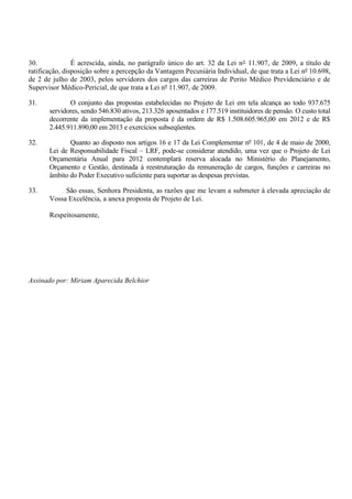 30.             É acrescida, ainda, no parágrafo único do art. 32 da Lei n° 11.907, de 2009, a título de
ratificação, disposição sobre a percepção da Vantagem Pecuniária Individual, de que trata a Lei nº 10.698,
de 2 de julho de 2003, pelos servidores dos cargos das carreiras de Perito Médico Previdenciário e de
Supervisor Médico-Pericial, de que trata a Lei nº 11.907, de 2009.

31.           O conjunto das propostas estabelecidas no Projeto de Lei em tela alcança ao todo 937.675
       servidores, sendo 546.830 ativos, 213.326 aposentados e 177.519 instituidores de pensão. O custo total
       decorrente da implementação da proposta é da ordem de R$ 1.508.605.965,00 em 2012 e de R$
       2.445.911.890,00 em 2013 e exercícios subseqüentes.

32.           Quanto ao disposto nos artigos 16 e 17 da Lei Complementar nº 101, de 4 de maio de 2000,
       Lei de Responsabilidade Fiscal – LRF, pode-se considerar atendido, uma vez que o Projeto de Lei
       Orçamentária Anual para 2012 contemplará reserva alocada no Ministério do Planejamento,
       Orçamento e Gestão, destinada à reestruturação da remuneração de cargos, funções e carreiras no
       âmbito do Poder Executivo suficiente para suportar as despesas previstas.

33.         São essas, Senhora Presidenta, as razões que me levam a submeter à elevada apreciação de
       Vossa Excelência, a anexa proposta de Projeto de Lei.

       Respeitosamente,




Assinado por: Miriam Aparecida Belchior
 