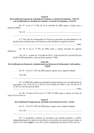 Seção II
   Da Gratificação Especial de Atividade de Combate e Controle de Endemias - GECEN
      e da Gratificação de Atividade de Combate e Controle de Endemias - GACEN

              Art. 57. A Lei no 11.784, de 22 de setembro de 2008, passa a vigorar com a
seguinte redação:

                  “Art. 55. ....................................................................................................................
       ................................................................................................................................................

             § 3o Para fins de incorporação da Gacen aos proventos de aposentadoria ou às
       pensões, dos servidores que a ela fazem jus, serão adotados os seguintes critérios:
       ....................................................................................................................................” (NR)

                  Art. 58. A Lei no 11.784, de 2008, passa a vigorar acrescida do seguinte
dispositivo:

              “Art. 55-A. A partir de 1o de julho de 2012, o valor da GECEN e da GACEN será
       de R$ 721,00 (setecentos e vinte um) reais mensais.” (NR)

                                      Seção III
Da Gratificação do Sistema de Administração dos Recursos de Informação e Informática -
                                           GSISP

                  Art. 59. A Lei no 11.907, de 2009, passa a vigorar com a seguinte redação:

                  “Art. 288.
       ................................................................................................................................................

                   § 3o A GSISP não poderá ser percebida cumulativamente com as Gratificações de
       que tratam o art. 15 da Lei no 11.356, de 19 de outubro de 2006 e o art. 292 da Lei no
       11.907, de 2 de fevereiro de 2009.
       ....................................................................................................................................” (NR)

            Art. 60. O Anexo CLX à Lei no 11.907, de 2009, passa a vigorar na forma do
Anexo XLVI a esta Lei.

                                        Seção IV
          Da Gratificação Temporária de Atividade em Escola de Governo - GAEG

                  Art. 61. A Lei no 11.907, de 2009 passa a vigorar com a seguinte redação:

                  “Art. 292. ..................................................................................................................
       ................................................................................................................................................

               § 2o O quantitativo máximo de servidores que poderão perceber a GAEG,
       independentemente do número de servidores em exercício nas escolas de que tratam os
       incisos I, II e III do caput e o art. 292-A, será o estabelecido no Anexo CLXI a esta Lei.
 