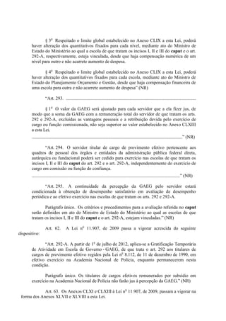 § 3o Respeitado o limite global estabelecido no Anexo CLIX a esta Lei, poderá
       haver alteração dos quantitativos fixados para cada nível, mediante ato do Ministro de
       Estado do Ministério ao qual a escola de que tratam os incisos I, II e III do caput e o art.
       292-A, respectivamente, esteja vinculada, desde que haja compensação numérica de um
       nível para outro e não acarrete aumento de despesa.

              § 4o Respeitado o limite global estabelecido no Anexo CLIX a esta Lei, poderá
       haver alteração dos quantitativos fixados para cada escola, mediante ato do Ministro de
       Estado do Planejamento Orçamento e Gestão, desde que haja compensação financeira de
       uma escola para outra e não acarrete aumento de despesa” (NR)

                  “Art. 293. ..................................................................................................................

               § 1o O valor da GAEG será ajustado para cada servidor que a ela fizer jus, de
       modo que a soma da GAEG com a remuneração total do servidor de que tratam os arts.
       292 e 292-A, excluídas as vantagens pessoais e a retribuição devida pelo exercício de
       cargo ou função comissionada, não seja superior ao valor estabelecido no Anexo CLXIII
       a esta Lei.
       ....................................................................................................................................” (NR)

               “Art. 294. O servidor titular de cargo de provimento efetivo pertencente aos
       quadros de pessoal dos órgãos e entidades da administração pública federal direta,
       autárquica ou fundacional poderá ser cedido para exercício nas escolas de que tratam os
       incisos I, II e III do caput do art. 292 e o art. 292-A, independentemente do exercício de
       cargo em comissão ou função de confiança.
       ..................................................................................................................................” (NR)

              “Art. 295. A continuidade da percepção da GAEG pelo servidor estará
       condicionada à obtenção de desempenho satisfatório em avaliação de desempenho
       periódica e ao efetivo exercício nas escolas de que tratam os arts. 292 e 292-A.

              Parágrafo único. Os critérios e procedimentos para a avaliação referida no caput
       serão definidos em ato do Ministro de Estado do Ministério ao qual as escolas de que
       tratam os incisos I, II e III do caput e o art. 292-A, estejam vinculadas.” (NR)

                  Art. 62.         A Lei no 11.907, de 2009 passa a vigorar acrescida do seguinte
dispositivo:

              “Art. 292-A. A partir de 1o de julho de 2012, aplica-se a Gratificação Temporária
       de Atividade em Escola de Governo - GAEG, de que trata o art. 292 aos titulares de
       cargos de provimento efetivo regidos pela Lei no 8.112, de 11 de dezembro de 1990, em
       efetivo exercício na Academia Nacional de Polícia, enquanto permanecerem nesta
       condição.

              Parágrafo único. Os titulares de cargos efetivos remunerados por subsídio em
       exercício na Academia Nacional de Polícia não farão jus à percepção da GAEG.” (NR)

             Art. 63. Os Anexos CLXI e CLXIII à Lei no 11.907, de 2009, passam a vigorar na
 forma dos Anexos XLVII e XLVIII a esta Lei.
 