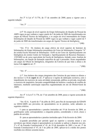 Art. 3o A Lei no 11.776, de 17 de setembro de 2008, passa a vigorar com a
seguinte redação:

                   “Art. 3o .....................................................................................................................
       ................................................................................................................................................

                   § 4o Os cargos de nível superior do Grupo Informações do Quadro de Pessoal da
       ABIN vagos ou que venham a vagar a partir de 5 de junho de 2008 são transformados em
       cargos de Oficial Técnico de Inteligência, e os cargos de nível intermediário do Grupo
       Informações do Quadro de Pessoal da ABIN vagos ou que venham a vagar a partir de 5
       de junho de 2008 são transformados em cargos de Agente Técnico de Inteligência.
       ................................................................................................................................. ” (NR)

                   “Art. 3o-A Os titulares do cargo efetivo de nível superior de Instrutor de
       Informações do Grupo Informações possuidores do Curso de Informações Categoria “A”
       da extinta Escola Nacional de Informações - EsNI ou do Curso de Aperfeiçoamento em
       Inteligência do extinto Centro de Formação e Aperfeiçoamento de Recursos Humanos -
        CEFARH ou de curso equivalente da Escola de Inteligência, titulado como Analista de
       Informações, em função da formação específica de que é possuidor, ficam enquadrados
       em cargos de Oficial de Inteligência, integrantes da Carreira de que trata a alínea a do
       inciso I do caput do art. 2o.
       ....................................................................................................................................” (NR)

                  “Art. 6o ....................................................................................................................

               § 1o Aos titulares dos cargos integrantes das Carreiras de que tratam as alíneas a
       dos incisos I e II do caput do art. 2o aplica-se o regime de dedicação exclusiva, com o
       impedimento do exercício de outra atividade remunerada, pública ou privada, ressalvado
       o exercício do magistério, havendo compatibilidade de horários e ausência de conflito de
       interesses, mediante autorização específica regulamentada em ato do Diretor-Geral da
       ABIN.
       ....................................................................................................................................” (NR)

              Art. 4o A Lei no 11.776, de 17 de setembro de 2008, passa a vigorar acrescida do
seguinte dispositivo:

              “Art. 42-A. A partir de 1o de julho de 2012, para fins de incorporação da GDAIN
       ou GDACABIN aos proventos de aposentadoria ou às pensões, serão adotados os
       seguintes critérios:
               I - para as aposentadorias e pensões instituídas até 19 de fevereiro de 2004, as
       gratificações serão correspondentes a cinquenta pontos, considerados o nível, classe e
       padrão do servidor;
                  II - para as aposentadorias e pensões instituídas após 19 de fevereiro de 2004:
              a) quando percebidas por período igual ou superior a sessenta meses e aos
       servidores que deram origem à aposentadoria ou à pensão se aplicar o disposto nos arts.
       3o e 6o da Emenda Constitucional no 41, de 19 de dezembro de 2003, e no art. 3o da
       Emenda Constitucional no 47, de 5 de julho de 2005, aplicar-se-á a média dos pontos
       recebidos nos últimos sessenta meses;
 