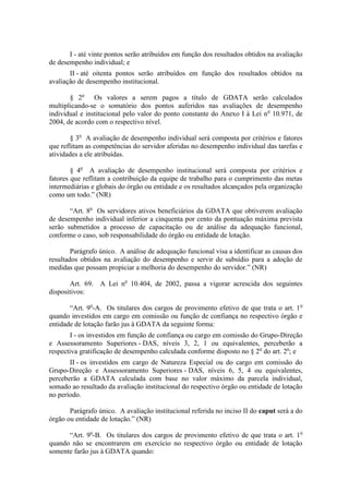 I - até vinte pontos serão atribuídos em função dos resultados obtidos na avaliação
de desempenho individual; e
       II - até oitenta pontos serão atribuídos em função dos resultados obtidos na
avaliação de desempenho institucional.

       § 2o Os valores a serem pagos a título de GDATA serão calculados
multiplicando-se o somatório dos pontos auferidos nas avaliações de desempenho
individual e institucional pelo valor do ponto constante do Anexo I à Lei no 10.971, de
2004, de acordo com o respectivo nível.

        § 3o A avaliação de desempenho individual será composta por critérios e fatores
que reflitam as competências do servidor aferidas no desempenho individual das tarefas e
atividades a ele atribuídas.

        § 4o A avaliação de desempenho institucional será composta por critérios e
fatores que reflitam a contribuição da equipe de trabalho para o cumprimento das metas
intermediárias e globais do órgão ou entidade e os resultados alcançados pela organização
como um todo.” (NR)

       “Art. 8o Os servidores ativos beneficiários da GDATA que obtiverem avaliação
de desempenho individual inferior a cinquenta por cento da pontuação máxima prevista
serão submetidos a processo de capacitação ou de análise da adequação funcional,
conforme o caso, sob responsabilidade do órgão ou entidade de lotação.

        Parágrafo único. A análise de adequação funcional visa a identificar as causas dos
resultados obtidos na avaliação do desempenho e servir de subsídio para a adoção de
medidas que possam propiciar a melhoria do desempenho do servidor.” (NR)

       Art. 69. A Lei no 10.404, de 2002, passa a vigorar acrescida dos seguintes
dispositivos:

       “Art. 9o-A. Os titulares dos cargos de provimento efetivo de que trata o art. 1 o
quando investidos em cargo em comissão ou função de confiança no respectivo órgão e
entidade de lotação farão jus à GDATA da seguinte forma:
        I - os investidos em função de confiança ou cargo em comissão do Grupo-Direção
e Assessoramento Superiores - DAS, níveis 3, 2, 1 ou equivalentes, perceberão a
respectiva gratificação de desempenho calculada conforme disposto no § 2o do art. 2o; e
       II - os investidos em cargo de Natureza Especial ou do cargo em comissão do
Grupo-Direção e Assessoramento Superiores - DAS, níveis 6, 5, 4 ou equivalentes,
perceberão a GDATA calculada com base no valor máximo da parcela individual,
somado ao resultado da avaliação institucional do respectivo órgão ou entidade de lotação
no período.

       Parágrafo único. A avaliação institucional referida no inciso II do caput será a do
órgão ou entidade de lotação.” (NR)

      “Art. 9o-B. Os titulares dos cargos de provimento efetivo de que trata o art. 1o
quando não se encontrarem em exercício no respectivo órgão ou entidade de lotação
somente farão jus à GDATA quando:
 
