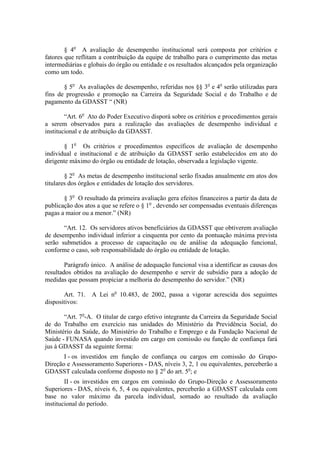 § 4o A avaliação de desempenho institucional será composta por critérios e
fatores que reflitam a contribuição da equipe de trabalho para o cumprimento das metas
intermediárias e globais do órgão ou entidade e os resultados alcançados pela organização
como um todo.

       § 5o As avaliações de desempenho, referidas nos §§ 3o e 4o serão utilizadas para
fins de progressão e promoção na Carreira da Seguridade Social e do Trabalho e de
pagamento da GDASST “ (NR)

        “Art. 6o Ato do Poder Executivo disporá sobre os critérios e procedimentos gerais
a serem observados para a realização das avaliações de desempenho individual e
institucional e de atribuição da GDASST.

        § 1o Os critérios e procedimentos específicos de avaliação de desempenho
individual e institucional e de atribuição da GDASST serão estabelecidos em ato do
dirigente máximo do órgão ou entidade de lotação, observada a legislação vigente.

        § 2o As metas de desempenho institucional serão fixadas anualmente em atos dos
titulares dos órgãos e entidades de lotação dos servidores.

       § 3o O resultado da primeira avaliação gera efeitos financeiros a partir da data de
publicação dos atos a que se refere o § 1o , devendo ser compensadas eventuais diferenças
pagas a maior ou a menor.” (NR)

       “Art. 12. Os servidores ativos beneficiários da GDASST que obtiverem avaliação
de desempenho individual inferior a cinquenta por cento da pontuação máxima prevista
serão submetidos a processo de capacitação ou de análise da adequação funcional,
conforme o caso, sob responsabilidade do órgão ou entidade de lotação.

        Parágrafo único. A análise de adequação funcional visa a identificar as causas dos
resultados obtidos na avaliação do desempenho e servir de subsídio para a adoção de
medidas que possam propiciar a melhoria do desempenho do servidor.” (NR)

       Art. 71. A Lei no 10.483, de 2002, passa a vigorar acrescida dos seguintes
dispositivos:

       “Art. 7o-A. O titular de cargo efetivo integrante da Carreira da Seguridade Social
de do Trabalho em exercício nas unidades do Ministério da Previdência Social, do
Ministério da Saúde, do Ministério do Trabalho e Emprego e da Fundação Nacional de
Saúde - FUNASA quando investido em cargo em comissão ou função de confiança fará
jus à GDASST da seguinte forma:
       I - os investidos em função de confiança ou cargos em comissão do Grupo-
Direção e Assessoramento Superiores - DAS, níveis 3, 2, 1 ou equivalentes, perceberão a
GDASST calculada conforme disposto no § 2o do art. 5o; e
        II - os investidos em cargos em comissão do Grupo-Direção e Assessoramento
Superiores - DAS, níveis 6, 5, 4 ou equivalentes, perceberão a GDASST calculada com
base no valor máximo da parcela individual, somado ao resultado da avaliação
institucional do período.
 