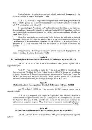 Parágrafo único. A avaliação institucional referida no inciso II do caput será a do
      órgão ou entidade de lotação do servidor.” (NR)

              “Art. 7o-B. O titular do cargo efetivo integrante da Carreira da Seguridade Social
      de do Trabalho quando não se encontrar em exercício nas unidades referidas no caput do
      art. 7o-A somente fará jus à GDASST:
             I - requisitado pela Presidência ou Vice-Presidência da República ou nas hipóteses
      de requisição previstas em lei, situação na qual perceberá a GDASST calculada com base
      nas regras aplicáveis como se estivesse em efetivo exercício nas unidades referidas no
      caput do art. 7o-A; e
             II - cedido para órgãos ou entidades da União distintos dos indicados no inciso I
      do caput e investido em cargos de Natureza Especial, de provimento em comissão do
      Grupo-Direção e Assessoramento Superiores - DAS, níveis 6, 5, 4 ou equivalentes, e
      perceberá a GDASST calculada com base no resultado da avaliação institucional do
      período.

             Parágrafo único. A avaliação institucional referida no inciso II do caput será a do
      órgão ou entidade de lotação do servidor.” (NR)

                                      Seção X
    Da Gratificação de Desempenho de Atividade de Perito Federal Agrário - GDAPA

              Art. 72. A Lei no 10.550, de 13 de novembro de 2002, passa a vigorar com a
seguinte redação:

             “Art. 5o Fica instituída, a partir de 1o de abril de 2002, a Gratificação de
      Desempenho de Atividade de Perito Federal Agrário - GDAPA, devida aos servidores
      ocupantes dos cargos de Engenheiro Agrônomo, pertencentes ao Quadro de Pessoal do
      INCRA, que integrarem a Carreira de Perito Federal Agrário, quando em exercício das
      atividades inerentes às atribuições do respectivo cargo no INCRA.” (NR)

                                      Seção XI
       Da Gratificação de Desempenho de Atividade de Recursos Hídricos - GDRH

              Art. 73. A Lei no 10.768, de 19 de novembro de 2003, passa a vigorar com a
seguinte redação:

                  “Art. 11. Os ocupantes dos cargos de Especialista em Recursos Hídricos e
      Especialista em Geoprocessamento farão jus à Gratificação de Desempenho de Atividade
      de Recursos Hídricos - GDRH, quando em exercício de atividades inerentes às
      atribuições do respectivo cargo na ANA, observando-se a seguinte composição e limites:
      ..................................................................................................................................” (NR)

                                       Seção XII
           Da Gratificação de Desempenho de Atividade do Seguro Social - GDASS

                 Art. 74. A Lei no 10.855, de 1o de abril de 2004, passa a vigorar com a seguinte
redação:
 