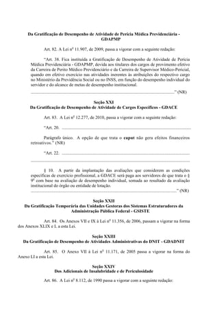 Da Gratificação de Desempenho de Atividade de Perícia Médica Previdenciária -
                                         GDAPMP

                 Art. 82. A Lei no 11.907, de 2009, passa a vigorar com a seguinte redação:

             “Art. 38. Fica instituída a Gratificação de Desempenho de Atividade de Perícia
      Médica Previdenciária - GDAPMP, devida aos titulares dos cargos de provimento efetivo
      da Carreira de Perito Médico Previdenciário e da Carreira de Supervisor Médico-Pericial,
      quando em efetivo exercício nas atividades inerentes às atribuições do respectivo cargo
      no Ministério da Previdência Social ou no INSS, em função do desempenho individual do
      servidor e do alcance de metas de desempenho institucional.
      ..................................................................................................................................” (NR)

                                     Seção XXI
      Da Gratificação de Desempenho de Atividade de Cargos Específicos - GDACE

                 Art. 83. A Lei no 12.277, de 2010, passa a vigorar com a seguinte redação:

                 “Art. 20. .....................................................................................................................

              Parágrafo único. A opção de que trata o caput não gera efeitos financeiros
      retroativos.” (NR)

                 “Art. 22. ....................................................................................................................
      ................................................................................................................................................

                  § 10. A partir da implantação das avaliações que considerem as condições
      específicas de exercício profissional, a GDACE será paga aos servidores de que trata o §
      9o com base na avaliação de desempenho individual, somada ao resultado da avaliação
      institucional do órgão ou entidade de lotação.
      ....................................................................................................................................” (NR)

                                    Seção XXII
   Da Gratificação Temporária das Unidades Gestoras dos Sistemas Estruturadores da
                         Administração Pública Federal - GSISTE

            Art. 84. Os Anexos VII e IX à Lei no 11.356, de 2006, passam a vigorar na forma
dos Anexos XLIX e L a esta Lei.

                                    Seção XXIII
  Da Gratificação de Desempenho de Atividades Administrativas do DNIT - GDADNIT

              Art. 85. O Anexo VII à Lei no 11.171, de 2005 passa a vigorar na forma do
Anexo LI a esta Lei.

                                               Seção XXIV
                           Dos Adicionais de Insalubridade e de Periculosidade

                 Art. 86. A Lei no 8.112, de 1990 passa a vigorar com a seguinte redação:
 