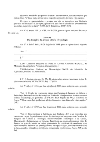 b) quando percebidas por período inferior a sessenta meses, aos servidores de que
        trata a alínea “a” deste inciso aplicar-se-ão os pontos constantes do inciso I do caput; e
                III – para as aposentadorias e pensões que não se enquadrem nas hipóteses
        previstas nos incisos I e II do caput, aplicar-se-á, para fins de cálculo das aposentadorias
        e pensões, o disposto na Lei no 10.887, de 18 de junho de 2004.” (NR)

                   Art. 5o O Anexo VI à Lei no 11.776, de 2008, passa a vigorar na forma do Anexo
III a esta Lei.

                                                    Seção IV
                                  Das Carreiras da Área de Ciência e Tecnologia

               Art. 6o A Lei no 8.691, de 28 de julho de 1993, passa a vigorar com a seguinte
        redação:

                    “Art. 1o .....................................................................................................................
        ................................................................................................................................................
                    § 1o ...........................................................................................................................
        ................................................................................................................................................
               XXXI - Comissão Executiva do Plano da Lavoura Cacaueira - CEPLAC, do
        Ministério da Agricultura, Pecuária e Abastecimento; e
                    XXXII - Instituto Nacional de Meteorologia - INMET, do Ministério da
        Agricultura, Pecuária e Abastecimento.
        ................................................................................................................................................

                § 3o O disposto nos arts. 26, 27 e 28 não se aplica aos servidores dos órgãos de
        que tratam os incisos XXXI e XXXII do § 1o.” (NR)

                   Art. 7o A Lei no 11.344, de 8 de setembro de 2006, passa a vigorar com a seguinte
redação:

               “Art. 18. O valor do vencimento básico, das Carreiras de Pesquisa em Ciência e
        Tecnologia, Desenvolvimento Tecnológico e de Gestão, Planejamento e Infraestrutura em
        Ciência e Tecnologia, de que trata a Lei no 8.691, de 28 de julho de 1993, é o disposto no
        Anexo VIII-A a esta Lei, produzindo efeitos financeiros nas datas nele estabelecidas.”
        (NR)

                   Art. 8o A Lei no 11.907, de 2 de fevereiro de 2009, passa a vigorar com a seguinte
redação:

                “Art. 55. Fica instituída a Retribuição por Titulação - RT a ser concedida aos
        titulares de cargos de provimento efetivo de nível superior integrantes das Carreiras de
        Pesquisa em Ciência e Tecnologia, Desenvolvimento Tecnológico e de Gestão,
        Planejamento e Infraestrutura em Ciência e Tecnologia que sejam detentores do título de
        Doutor ou grau de Mestre ou sejam possuidores de certificado de conclusão, com
        aproveitamento, de cursos de aperfeiçoamento ou especialização, em conformidade com
        a classe, padrão e titulação ou certificação comprovada, nos termos do Anexo XIX a esta
        Lei.
 