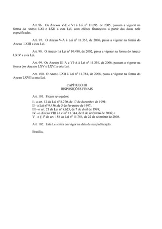 Art. 96. Os Anexos V-C e VI à Lei no 11.095, de 2005, passam a vigorar na
forma do Anexo LXI e LXII a esta Lei, com efeitos financeiros a partir das datas nele
especificadas.

            Art. 97. O Anexo V-A à Lei no 11.357, de 2006, passa a vigorar na forma do
Anexo LXIII a esta Lei.

             Art. 98. O Anexo I à Lei no 10.480, de 2002, passa a vigorar na forma do Anexo
LXIV a esta Lei.

             Art. 99. Os Anexos III-A e VI-A à Lei no 11.356, de 2006, passam a vigorar na
forma dos Anexos LXV e LXVI a esta Lei.

            Art. 100. O Anexo LXII à Lei no 11.784, de 2008, passa a vigorar na forma do
Anexo LXVII a esta Lei.

                                     CAPÍTULO III
                                  DISPOSIÇÕES FINAIS

             Art. 101. Ficam revogados:
             I - o art. 12 da Lei no 8.270, de 17 de dezembro de 1991;
             II - a Lei no 9.436, de 5 de fevereiro de 1997;
             III - o art. 21 da Lei no 9.625, de 7 de abril de 1998;
             IV - o Anexo VIII à Lei no 11.344, de 8 de setembro de 2006; e
             V - o § 1o do art. 158 da Lei no 11.784, de 22 de setembro de 2008.

             Art. 102. Esta Lei entra em vigor na data de sua publicação.

             Brasília,
 