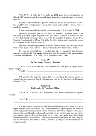 “Art. 64-A. A partir de 1o de julho de 2012, para fins de incorporação da
           GDASUSEP aos proventos de aposentadoria ou às pensões, serão adotados os seguintes
           critérios:
                  I - para as aposentadorias e pensões instituídas até 19 de fevereiro de 2004, a
           GDASUSEP será correspondente a cinquenta pontos, considerados o nível, classe e
           padrão do servidor;
                      II - para as aposentadorias e pensões instituídas após 19 de fevereiro de 2004:
                  a) quando percebidas por período igual ou superior a sessenta meses e aos
           servidores que deram origem à aposentadoria ou à pensão se aplicar o disposto nos arts.
           3o e 6o da Emenda Constitucional no 41, de 19 de dezembro de 2003, e no art. 3o da
           Emenda Constitucional no 47, de 5 de julho de 2005, aplicar-se-á a média dos pontos
           recebidos nos últimos sessenta meses; e
                    b) quando percebidas por período inferior a sessenta meses, aos servidores de que
           trata a alínea a deste inciso aplicar-se-ão os pontos constantes do inciso I do caput; e
                   III - para as aposentadorias e pensões que não se enquadrem nas hipóteses
           previstas nos incisos I e II do caput, aplicar-se-á, para fins de cálculo das aposentadorias
           e pensões, o disposto na Lei no 10.887, de 18 de junho de 2004.” (NR)

                                                          Seção XV
                                              Da Carreira de Finanças e Controle

                   Art. 22. A Lei no 11.890, de 24 de dezembro de 2008, passa a vigorar com a
seguinte redação:
                   “Art.18. .....................................................................................................................
       ................................................................................................................................................
                  VII - exercício de cargo de auditor-chefe ou equivalente de empresa pública ou
           sociedade de economia mista federal, exclusivamente para servidor da Carreira de Finanças e
           Controle.” (NR)

                                                          Seção XVI
                                               Da Carreira de Tecnologia Militar

                      Art. 23. A Lei no 9.657, de 3 de junho de 1998, passa a vigorar com a seguinte
  redação:

                       “Art. 21-B. ................................................................................................................
           ................................................................................................................................................

                   § 4o Os titulares de cargos de nível intermediário das carreiras a que se refere o
           caput somente farão jus ao nível I da GQ se comprovada a participação em cursos de
           qualificação profissional com carga horária mínima de duzentas e cinquenta horas, ou se
           reconhecida a qualificação profissional adquirida em, no mínimo, dez anos de efetivo
           exercício no cargo, mediante aplicação de prova prática e/ou escrita, por instituição de
           ensino vinculada ao Ministério da Defesa ou aos Comandos Militares, na forma disposta
           em ato do Ministro de Estado da Defesa, permitida a delegação aos Comandantes das
           Forças Armadas.
 