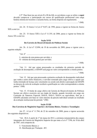 § 5o Para fazer jus aos níveis II e III da GQ, os servidores a que se refere o caput
       deverão comprovar a participação em cursos de qualificação profissional com carga
       horária mínima de trezentos e sessenta horas, na forma disposta em regulamento.
       ....................................................................................................................................” (NR)

              Art. 24. O Anexo I à Lei no 9.657, de 1998, passa a vigorar na forma do Anexo
XIX a esta Lei.

            Art. 25. O Anexo XXI à Lei no 11.355, de 2006, passa a vigorar na forma do
Anexo XX a esta Lei.

                                              Seção XVII
                           Da Carreira de Desenvolvimento de Políticas Sociais

              Art. 26. A Lei no 12.094, de 19 de novembro de 2009, passa a vigorar com a
seguinte redação:

                  “Art. 6o .....................................................................................................................
                  I - máximo de cem pontos por servidor; e
                  II - mínimo de trinta pontos por servidor;
       ....................................................................................................................................” (NR)

              “Art. 11. Até que sejam processados os resultados do primeiro período de
       avaliação de desempenho, a GDAPS será paga no valor correspondente a oitenta pontos.
       ....................................................................................................................................” (NR)

              “Art. 12. Até que seja processada a primeira avaliação de desempenho individual
       que venha a surtir efeito financeiro, o servidor nomeado para cargo efetivo e aquele que
       tenha retornado de licença sem vencimento ou cessão sem direito à percepção da GDAPS
       no decurso do ciclo de avaliação receberá a gratificação no valor correspondente a oitenta
       pontos.” (NR)

              “Art. 13. O titular de cargo efetivo da Carreira de Desenvolvimento de Políticas
       Sociais em efetivo exercício em seu órgão de lotação, quando investido em cargo em
       Comissão de Natureza Especial, DAS-6, DAS-5, DAS-4 ou equivalente, fará jus à
       GDAPS calculada com base no valor máximo da parcela individual somado ao resultado
       da avaliação institucional do período.” (NR)

                                     Seção XVIII
     Das Carreiras de Magistério Superior e do Ensino Básico, Técnico e Tecnológico

               Art. 27. A Lei no 11.784, de 22 de setembro de 2008, passa a vigorar acrescida
dos seguintes dispositivos:

              “Art. 20-A A partir de 1o de março de 2012, a estrutura remuneratória dos cargos
       integrantes da Carreira do Magistério Superior de que trata a Lei no 7.596, de 10 de abril
       de 1987, será composta de:
                  I - Vencimento Básico; e
                  II - Retribuição por Titulação - RT.
 