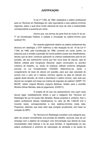 2
                             JUSTIFICAÇÃO


                     A Lei nº 7.394, de 1985, estabelece o salário profissional
para os Técnicos em Radiologia em valor equivalente a dois salários-mínimos
regionais, sobre o qual deve incidir adicional de risco de vida e insalubridade
correspondente a quarenta por cento.

                    Ocorre que, nos termos da parte final do inciso IV do art.
7º da Constituição Federal, é vedada a vinculação ao salário-mínimo para
qualquer fim.

                     Em recente julgamento relativo ao salário profissional dos
técnicos em radiologia, o STF reafirmou a não recepção do art. 16 da Lei nº
7.394, de 1985, pela Constituição de 1988. Levando em conta, porém, os
prejuízos que a simples supressão da norma poderia causar aos trabalhadores,
decidiu que se deve “continuar aplicando os critérios estabelecidos pela lei em
questão, até que sobrevenha norma que fixe nova base de cálculo, seja lei
federal, editada pelo Congresso Nacional, sejam convenções ou acordos
coletivos de trabalho, ou, ainda, lei estadual, editada conforme delegação
prevista na Lei Complementar 103/2000. Determinou-se, ainda, o
congelamento da base de cálculo em questão, para que seja calculada de
acordo com o valor de 2 salários mínimos vigente na data do trânsito em
julgado desta decisão, de modo a desindexar o salário mínimo, valor este que
deverá ser corrigido com base nos índices de reajustes de salários” (ADPF 151
MC/DF, relator original Ministro Joaquim Barbosa, redator para o acórdão
Ministro Gilmar Mendes, data do julgamento: 2/2/2011).

                      O projeto de lei que ora apresentamos visa suprir essa
lacuna legal, restabelecendo direito a que a categoria dos Técnicos em
Radiologia faz jus há quase três décadas. Nossa proposta é, portanto, fixar o
salário profissional desses trabalhadores no valor de R$ 1.090,00 (mil e
noventa reais), correspondentes a dois salários-mínimos nesta data.
Propomos, ademais, que esse valor seja corrigido anualmente, com base na
variação do INPC.

                      Os Técnicos em Radiologia compõem uma categoria que,
além de cumprir normalmente uma jornada de trabalho, acumula mais de um
emprego com o objetivo de conseguir uma remuneração que atenda às suas
necessidades vitais básicas e às de suas famílias. A regularização do seu
salário profissional é sinônimo de valorização da atividade e da saúde do
 