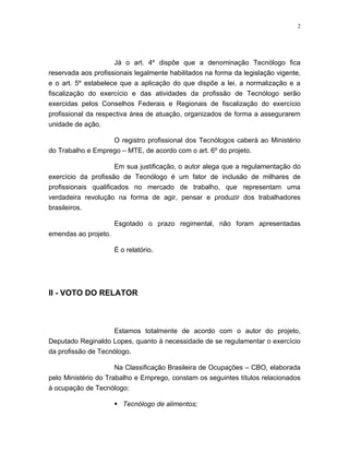 2




                     Já o art. 4º dispõe que a denominação Tecnólogo fica
reservada aos profissionais legalmente habilitados na forma da legislação vigente,
e o art. 5º estabelece que a aplicação do que dispõe a lei, a normalização e a
fiscalização do exercício e das atividades da profissão de Tecnólogo serão
exercidas pelos Conselhos Federais e Regionais de fiscalização do exercício
profissional da respectiva área de atuação, organizados de forma a assegurarem
unidade de ação.

                   O registro profissional dos Tecnólogos caberá ao Ministério
do Trabalho e Emprego – MTE, de acordo com o art. 6º do projeto.

                      Em sua justificação, o autor alega que a regulamentação do
exercício da profissão de Tecnólogo é um fator de inclusão de milhares de
profissionais qualificados no mercado de trabalho, que representam uma
verdadeira revolução na forma de agir, pensar e produzir dos trabalhadores
brasileiros.

                      Esgotado o prazo regimental, não foram apresentadas
emendas ao projeto.

                      É o relatório.




II - VOTO DO RELATOR



                    Estamos totalmente de acordo com o autor do projeto,
Deputado Reginaldo Lopes, quanto à necessidade de se regulamentar o exercício
da profissão de Tecnólogo.

                      Na Classificação Brasileira de Ocupações – CBO, elaborada
pelo Ministério do Trabalho e Emprego, constam os seguintes títulos relacionados
à ocupação de Tecnólogo:

                       Tecnólogo de alimentos;
 