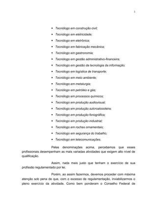 3




                     Tecnólogo em construção civil;

                     Tecnólogo em eletricidade;

                     Tecnólogo em eletrônica;

                     Tecnólogo em fabricação mecânica;

                     Tecnólogo em gastronomia;

                     Tecnólogo em gestão administrativo-financeira;

                     Tecnólogo em gestão da tecnologia da informação;
                     Tecnólogo em logística de transporte;

                     Tecnólogo em meio ambiente;

                     Tecnólogo em metalurgia;

                     Tecnólogo em petróleo e gás;

                     Tecnólogo em processos químicos;

                     Tecnólogo em produção audiovisual;

                     Tecnólogo em produção sulcroalcooleira;

                     Tecnólogo em produção fonográfica;

                     Tecnólogo em produção industrial;

                     Tecnólogo em rochas ornamentais;

                     Tecnólogo em segurança do trabalho;

                     Tecnólogo em telecomunicações.

                    Pelas denominações acima, percebemos que esses
profissionais desempenham as mais variadas atividades que exigem alto nível de
qualificação.

                    Assim, nada mais justo que tenham o exercício de sua
profissão regulamentado por lei.

                   Porém, ao assim fazermos, devemos proceder com máxima
atenção sob pena de que, com o excesso de regulamentação, inviabilizarmos o
pleno exercício da atividade. Como bem ponderam o Conselho Federal de
 