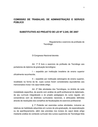 6




COMISSÃO DE TRABALHO, DE ADMINISTRAÇÃO E SERVIÇO
PÚBLICO



      SUBSTITUTIVO AO PROJETO DE LEI Nº 2.245, DE 2007



                                        Regulamenta o exercício da profissão de
                                  Tecnólogo.




                     O Congresso Nacional decreta:



                    Art. 1º É livre o exercício da profissão de Tecnólogo aos
portadores de diploma de graduação tecnológica:

                     I – expedido por instituição brasileira de ensino superior
oficialmente reconhecida;

                     II – expedido por instituição estrangeira de ensino superior,
revalidado na forma da lei, cujos cursos foram considerados equivalentes aos
mencionados inciso I do caput deste artigo.

                     Art. 2º São atividades dos Tecnólogos, no âmbito de cada
modalidade específica, de acordo com análise do perfil profissional do diplomado,
de seu currículo integralizado e do projeto pedagógico do curso regular, em
consonância com as diretrizes curriculares nacionais, e atribuições definidas
através de resoluções dos conselhos de fiscalizações do exercício profissional.

                      § 1º Poderão ser exercidas outras atividades, inclusive as
relativas às habilidade adquiridas em cursos de pós-graduação, de especialização
ou de aperfeiçoamento, além das previstas nos incisos do caput deste artigo
mediante análise do conteúdo curricular dos cursos superiores de Tecnologia feita
 