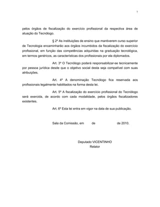 7




pelos órgãos de fiscalização do exercício profissional da respectiva área de
atuação do Tecnólogo.

                     § 2º As instituições de ensino que mantiverem curso superior
de Tecnologia encaminharão aos órgãos incumbidos da fiscalização do exercício
profissional, em função das competências adquiridas na graduação tecnológica,
em termos genéricos, as características dos profissionais por ela diplomados.

                     Art. 3º O Tecnólogo poderá responsabilizar-se tecnicamente
por pessoa jurídica desde que o objetivo social desta seja compatível com suas
atribuições.

                     Art. 4º A denominação Tecnólogo fica reservada aos
profissionais legalmente habilitados na forma desta lei.

                   Art. 5º A fiscalização do exercício profissional do Tecnólogo
será exercida, de acordo com cada modalidade, pelos órgãos fiscalizadores
existentes.

                     Art. 6º Esta lei entra em vigor na data de sua publicação.



                     Sala da Comissão, em        de                 de 2010.




                                       Deputado VICENTINHO
                                              Relator
 