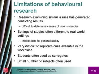 11-32
Copyright © 2014 McGraw-Hill Education (Australia) Pty Ltd
PPTs to accompany Deegan, Financial Accounting Theory 4e
Limitations of behavioural
research
• Research examining similar issues has generated
conflicting results
– difficult to determine causes of inconsistencies
• Settings of studies often different to real-world
settings
– implications for generalisability
• Very difficult to replicate cues available in the
workplace
• Students often used as surrogates
• Small number of subjects often used
 