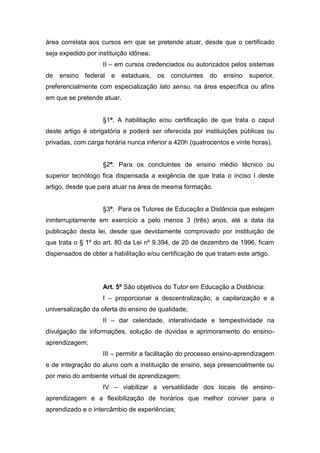 área correlata aos cursos em que se pretende atuar, desde que o certificado
seja expedido por instituição idônea;
II – em cursos credenciados ou autorizados pelos sistemas
de ensino federal e estaduais, os concluintes do ensino superior,
preferencialmente com especialização lato sensu, na área específica ou afins
em que se pretende atuar.
§1º. A habilitação e/ou certificação de que trata o caput
deste artigo é obrigatória e poderá ser oferecida por instituições públicas ou
privadas, com carga horária nunca inferior a 420h (quatrocentos e vinte horas).
§2º. Para os concluintes de ensino médio técnico ou
superior tecnólogo fica dispensada a exigência de que trata o inciso I deste
artigo, desde que para atuar na área de mesma formação.
§3º. Para os Tutores de Educação a Distância que estejam
ininterruptamente em exercício a pelo menos 3 (três) anos, até a data da
publicação desta lei, desde que devidamente comprovado por instituição de
que trata o § 1º do art. 80 da Lei nº 9.394, de 20 de dezembro de 1996, ficam
dispensados de obter a habilitação e/ou certificação de que tratam este artigo.
Art. 5º São objetivos do Tutor em Educação a Distância:
I – proporcionar a descentralização, a capilarização e a
universalização da oferta do ensino de qualidade;
II – dar celeridade, interatividade e tempestividade na
divulgação de informações, solução de dúvidas e aprimoramento do ensino-
aprendizagem;
III – permitir a facilitação do processo ensino-aprendizagem
e de integração do aluno com a instituição de ensino, seja presencialmente ou
por meio do ambiente virtual de aprendizagem;
IV – viabilizar a versatilidade dos locais de ensino-
aprendizagem e a flexibilização de horários que melhor convier para o
aprendizado e o intercâmbio de experiências;
 