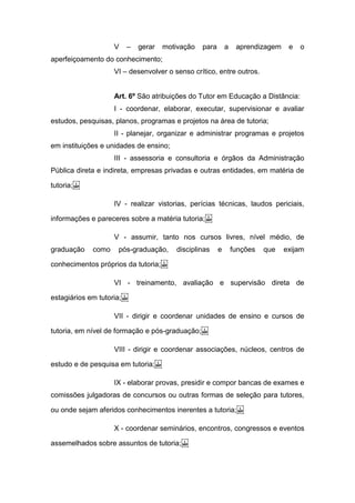 V – gerar motivação para a aprendizagem e o
aperfeiçoamento do conhecimento;
VI – desenvolver o senso crítico, entre outros.
Art. 6º São atribuições do Tutor em Educação a Distância:
I - coordenar, elaborar, executar, supervisionar e avaliar
estudos, pesquisas, planos, programas e projetos na área de tutoria;
II - planejar, organizar e administrar programas e projetos
em instituições e unidades de ensino;
III - assessoria e consultoria e órgãos da Administração
Pública direta e indireta, empresas privadas e outras entidades, em matéria de
tutoria; 
IV - realizar vistorias, perícias técnicas, laudos periciais,
informações e pareceres sobre a matéria tutoria; 
V - assumir, tanto nos cursos livres, nível médio, de
graduação como pós-graduação, disciplinas e funções que exijam
conhecimentos próprios da tutoria; 
VI - treinamento, avaliação e supervisão direta de
estagiários em tutoria; 
VII - dirigir e coordenar unidades de ensino e cursos de
tutoria, em nível de formação e pós-graduação; 
VIII - dirigir e coordenar associações, núcleos, centros de
estudo e de pesquisa em tutoria; 
IX - elaborar provas, presidir e compor bancas de exames e
comissões julgadoras de concursos ou outras formas de seleção para tutores,
ou onde sejam aferidos conhecimentos inerentes a tutoria; 
X - coordenar seminários, encontros, congressos e eventos
assemelhados sobre assuntos de tutoria; 
 
