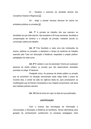 XI - fiscalizar o exercício da atividade através dos
Conselhos Federal e Regionais; 
XII - dirigir e prestar serviços técnicos de tutoria em
entidades públicas ou privadas. 
Art. 7º A jornada de trabalho dos que exercem as
atividades de que trata esta lei, não excederá a 40 horas semanais, facultada a
compensação de horários e a redução da jornada, mediante acordo ou
convenção coletiva de trabalho.
Art. 8º Fica facultado a cada uma das instituições de
ensino, públicas ou privadas, a atestarem o tempo de docência do trabalho
exercido pelo Tutor em Educação a Distância, respeitado o projeto político-
pedagógico de cada curso.
Art. 9º É vedado o uso da expressão Tutoria por quaisquer
pessoas de direito público ou privado que não desenvolvam atividades
previstas no artigo 6º desta lei.
Parágrafo único. As pessoas de direito público ou privado
que se encontrem na situação mencionada neste artigo terão o prazo de
noventa dias, a contar da data da vigência desta lei, para processarem as
modificações que se fizerem necessárias a seu integral cumprimento, sob pena
das medidas judiciais cabíveis.
Art. 10 Esta lei entra em vigor na data de sua publicação.
JUSTIFICAÇÃO
Com o avanço das tecnologias de informação e
comunicação, a Educação a Distância se beneficiou. Novas alternativas para
geração do conhecimento contribuíram no processo pedagógico entre
 