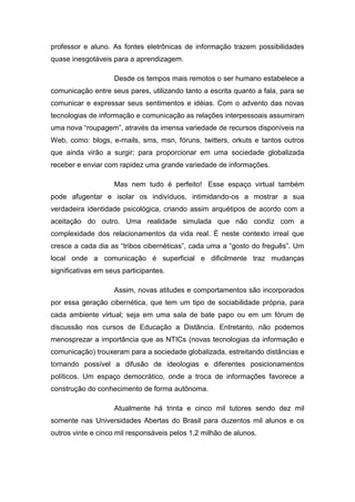 professor e aluno. As fontes eletrônicas de informação trazem possibilidades
quase inesgotáveis para a aprendizagem.
Desde os tempos mais remotos o ser humano estabelece a
comunicação entre seus pares, utilizando tanto a escrita quanto a fala, para se
comunicar e expressar seus sentimentos e idéias. Com o advento das novas
tecnologias de informação e comunicação as relações interpessoais assumiram
uma nova “roupagem”, através da imensa variedade de recursos disponíveis na
Web, como: blogs, e-mails, sms, msn, fóruns, twitters, orkuts e tantos outros
que ainda virão a surgir; para proporcionar em uma sociedade globalizada
receber e enviar com rapidez uma grande variedade de informações.
Mas nem tudo é perfeito! Esse espaço virtual também
pode afugentar e isolar os indivíduos, intimidando-os a mostrar a sua
verdadeira identidade psicológica, criando assim arquétipos de acordo com a
aceitação do outro. Uma realidade simulada que não condiz com a
complexidade dos relacionamentos da vida real. É neste contexto irreal que
cresce a cada dia as “tribos cibernéticas”, cada uma a “gosto do freguês”. Um
local onde a comunicação é superficial e dificilmente traz mudanças
significativas em seus participantes.
Assim, novas atitudes e comportamentos são incorporados
por essa geração cibernética, que tem um tipo de sociabilidade própria, para
cada ambiente virtual; seja em uma sala de bate papo ou em um fórum de
discussão nos cursos de Educação a Distância. Entretanto, não podemos
menosprezar a importância que as NTICs (novas tecnologias da informação e
comunicação) trouxeram para a sociedade globalizada, estreitando distâncias e
tornando possível a difusão de ideologias e diferentes posicionamentos
políticos. Um espaço democrático, onde a troca de informações favorece a
construção do conhecimento de forma autônoma.
Atualmente há trinta e cinco mil tutores sendo dez mil
somente nas Universidades Abertas do Brasil para duzentos mil alunos e os
outros vinte e cinco mil responsáveis pelos 1,2 milhão de alunos.
 