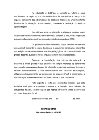 Na educação a distância, o conceito de tutoria é mais
amplo que o de regência, pois não está limitado às intempéries do tempo e do
espaço, bem como das adversidades do cotidiano. Trata-se de uma importante
ferramenta de absorção, aprimoramento, promoção e motivação do ensino-
aprendizagem.
Nos últimos anos, a educação a distância ganhou maior
visibilidade e aceitação social, tendo em vista, também, o impulso da legislação
educacional no país a partir da segunda metade da década de 1990.
Os professores têm enfrentado novos desafios no cenário
educacional, deixando o ensino tradicional e assumindo paradigmas diferentes
nas exigências de novos conhecimentos pedagógicos, recontextualizando sua
prática docente, buscando novas linguagens num mundo globalizado.
Contudo, a insatisfação dos tutores da educação a
distância é muito grande: Seus salários são sempre menores se comparado
com os valores pagos aos tutores da educação presencial; precisam dominar e
reciclar constantemente o seu conhecimento dos recursos tecnológicos,
utilizando adequadamente as ferramentas do espaço virtual; o preconceito, a
discriminação e o descrédito são enormes, dentre outros problemas.
Pelo exposto e certo dos resultados exitosos que esta
iniciativa trará para a educação brasileira e, sobretudo, para milhares de
estudantes do país, solicito o apoio dos nobres pares com vistas à aprovação
do presente projeto de lei.
Sala das Sessões, em de de 2011.
RICARDO IZAR
Deputado Federal – PV/SP
 