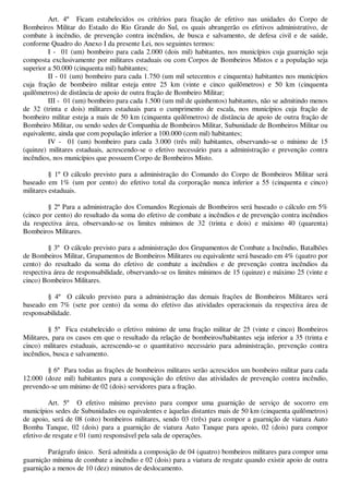 Art. 4º Ficam estabelecidos os critérios para fixação de efetivo nas unidades do Corpo de 
Bombeiros Militar do Estado do Rio Grande do Sul, os quais abrangerão os efetivos administrativo, de 
combate à incêndio, de prevenção contra incêndios, de busca e salvamento, de defesa civil e de saúde, 
conforme Quadro do Anexo I da presente Lei, nos seguintes termos: 
I - 01 (um) bombeiro para cada 2.000 (dois mil) habitantes, nos municípios cuja guarnição seja 
composta exclusivamente por militares estaduais ou com Corpos de Bombeiros Mistos e a população seja 
superior a 50.000 (cinquenta mil) habitantes; 
II - 01 (um) bombeiro para cada 1.750 (um mil setecentos e cinquenta) habitantes nos municípios 
cuja fração de bombeiro militar esteja entre 25 km (vinte e cinco quilômetros) e 50 km (cinquenta 
quilômetros) de distância de apoio de outra fração de Bombeiro Militar; 
III - 01 (um) bombeiro para cada 1.500 (um mil de quinhentos) habitantes, não se admitindo menos 
de 32 (trinta e dois) militares estaduais para o cumprimento de escala, nos municípios cuja fração de 
bombeiro militar esteja a mais de 50 km (cinquenta quilômetros) de distância de apoio de outra fração de 
Bombeiro Militar, ou sendo sedes de Companhia de Bombeiros Militar, Subunidade de Bombeiros Militar ou 
equivalente, ainda que com população inferior a 100.000 (cem mil) habitantes; 
IV - 01 (um) bombeiro para cada 3.000 (três mil) habitantes, observando-se o mínimo de 15 
(quinze) militares estaduais, acrescendo-se o efetivo necessário para a administração e prevenção contra 
incêndios, nos municípios que possuem Corpo de Bombeiros Misto. 
§ 1º O cálculo previsto para a administração do Comando do Corpo de Bombeiros Militar será 
baseado em 1% (um por cento) do efetivo total da corporação nunca inferior a 55 (cinquenta e cinco) 
militares estaduais. 
§ 2º Para a administração dos Comandos Regionais de Bombeiros será baseado o cálculo em 5% 
(cinco por cento) do resultado da soma do efetivo de combate a incêndios e de prevenção contra incêndios 
da respectiva área, observando-se os limites mínimos de 32 (trinta e dois) e máximo 40 (quarenta) 
Bombeiros Militares. 
§ 3º O cálculo previsto para a administração dos Grupamentos de Combate a Incêndio, Batalhões 
de Bombeiros Militar, Grupamentos de Bombeiros Militares ou equivalente será baseado em 4% (quatro por 
cento) do resultado da soma do efetivo de combate a incêndios e de prevenção contra incêndios da 
respectiva área de responsabilidade, observando-se os limites mínimos de 15 (quinze) e máximo 25 (vinte e 
cinco) Bombeiros Militares. 
§ 4º O cálculo previsto para a administração das demais frações de Bombeiros Militares será 
baseado em 7% (sete por cento) da soma do efetivo das atividades operacionais da respectiva área de 
responsabilidade. 
§ 5º Fica estabelecido o efetivo mínimo de uma fração militar de 25 (vinte e cinco) Bombeiros 
Militares, para os casos em que o resultado da relação de bombeiros/habitantes seja inferior a 35 (trinta e 
cinco) militares estaduais, acrescendo-se o quantitativo necessário para administração, prevenção contra 
incêndios, busca e salvamento. 
§ 6º Para todas as frações de bombeiros militares serão acrescidos um bombeiro militar para cada 
12.000 (doze mil) habitantes para a composição do efetivo das atividades de prevenção contra incêndio, 
prevendo-se um mínimo de 02 (dois) servidores para a fração. 
Art. 5º O efetivo mínimo previsto para compor uma guarnição de serviço de socorro em 
municípios sedes de Subunidades ou equivalentes e àquelas distantes mais de 50 km (cinquenta quilômetros) 
de apoio, será de 08 (oito) bombeiros militares, sendo 03 (três) para compor a guarnição de viatura Auto 
Bomba Tanque, 02 (dois) para a guarnição de viatura Auto Tanque para apoio, 02 (dois) para compor 
efetivo de resgate e 01 (um) responsável pela sala de operações. 
Parágrafo único. Será admitida a composição de 04 (quatro) bombeiros militares para compor uma 
guarnição mínima de combate a incêndio e 02 (dois) para a viatura de resgate quando existir apoio de outra 
guarnição a menos de 10 (dez) minutos de deslocamento. 
 