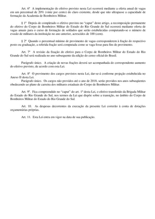 Art. 6º A implementação do efetivo previsto nesta Lei ocorrerá mediante a oferta anual de vagas 
em um percentual de 20% (vinte por cento) do claro existente, desde que não ultrapasse a capacidade de 
formação da Academia de Bombeiros Militar. 
§ 1º Depois de completado o efetivo previsto no “caput” deste artigo, a recomposição permanente 
do efetivo do Corpo de Bombeiros Militar do Estado do Rio Grande do Sul ocorrerá mediante oferta de 
vagas anuais para o curso de formação de soldados que serão estabelecidas computando-se o número de 
evasão de militares da instituição no ano anterior, acrescidos de 100 (cem). 
§ 2º Quando o percentual mínimo de provimento de vagas corresponderem à fração do respectivo 
posto ou graduação, a referida fração será computada como se vaga fosse para fins de provimento. 
Art. 7º A revisão da fixação do efetivo para o Corpo de Bombeiros Militar do Estado do Rio 
Grande do Sul será realizada no ano subsequente da edição do censo oficial do Brasil. 
Parágrafo único. A criação de novas frações deverá ser acompanhada do correspondente aumento 
do efetivo previsto, de acordo com esta Lei. 
Art. 8º O provimento dos cargos previstos nesta Lei, dar-se-á conforme projeção estabelecida no 
Anexo II desta Lei. 
Parágrafo único. Os cargos não providos até o ano de 2018, serão providos nos anos subseqüentes 
obedecendo ao plano de carreira dos militares estaduais do Corpo de Bombeiros Militar. 
Art. 9º. Fica compreendido no “caput” do art. 1º desta Lei, o efetivo transferido da Brigada Militar 
do Estado do Rio Grande do Sul, nos termos da Lei que dispõe sobre a transição, no âmbito do Corpo de 
Bombeiros Militar do Estado do Rio Grande do Sul. 
Art. 10. As despesas decorrentes da execução da presente Lei correrão à conta de dotações 
orçamentárias próprias. 
Art. 11. Esta Lei entra em vigor na data de sua publicação. 
861EB622 24/11/2014 20:14:51 Página 3 de 5 
 