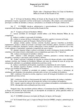 Projeto de Lei nº 253 /2014 
Poder Executivo 
Dispõe sobre a Organização Básica do Corpo de Bombeiros 
Militar do Estado do Rio Grande do Sul. 
Art. 1º O Corpo de Bombeiros Militar do Estado do Rio Grande do Sul -CBMRS- é instituição 
permanente e regular, organizado com base na hierarquia e na disciplina, e lhe compete, com exclusividade, a 
prevenção e combate de incêndios, as buscas e salvamentos e as atividades de Proteção e Defesa Civil. 
Art. 2º O CBMRS vincula-se administrativa e operacionalmente à Secretaria de Estado 
responsável pela Segurança Pública no Estado do Rio Grande do Sul. 
Art. 3º Compete ao Corpo de Bombeiros Militar: 
I - exercer atividades de investigação criminal militar e de Policia Judiciária Militar de sua 
competência; 
II - realizar o combate e a prevenção de incêndios; 
III - realizar os serviços de busca, salvamento, resgate aéreo, aquático e terrestre no Estado; 
IV – implementar as ações de Proteção e Defesa Civil no Estado; 
V - planejar, estudar, analisar, vistoriar, controlar, fiscalizar, aprovar e interditar as atividades, 
equipamentos, projetos e planos de proteção e prevenção contra incêndios, pânicos, desastres e catástrofes 
em todas as edificações, instalações, veículos, embarcações e outras atividades que ponham em risco a vida, 
o meio ambiente e o patrimônio, respeitada a competência de outros órgãos; 
VI - planejar, organizar, dirigir e realizar as atividades de ensino, de pesquisas técnico-científicas, de 
estatísticas e de exames técnicos, relacionados com as competências que trata o Art. 1º desta Lei; 
VII - realizar a investigação de incêndios e sinistros; 
VIII - elaborar e emitir instruções, resoluções, relatórios, pareceres e normas técnicas para 
disciplinar a segurança e a prevenção contra incêndios e sinistros; 
IX - avaliar e autorizar a instalação de sistemas ou centrais de alarmes privados contra incêndios, 
mediante convênio, nas Unidades de Bombeiros Militares, por meio da cobrança de taxas de serviço não 
emergenciais, aplicando-se as penalidades administrativas previstas em lei; 
X - realizar o atendimento pré-hospitalar, respeitadas as competências de outros órgãos; 
XI - planejar, organizar, fiscalizar, controlar, coordenar, registrar e autorizar o funcionamento dos 
serviços civis auxiliares de bombeiros; 
XII - regular e coordenar as atividades de combate a incêndios, de busca e salvamento, de 
atendimento pré-hospitalar e de emergência, prestados pelos serviços civis auxiliares de bombeiros; 
XIII – credenciar e fiscalizar as escolas, empresas e cursos de formação de bombeiros civis e aplicar 
as penalidades previstas em Lei; 
XIV – credenciar e fiscalizar o funcionamento de campos de treinamento de combate a incêndios; 
XV - fixar o currículo dos cursos de formação dos serviços civis auxiliares de bombeiros; 
XVI – regular e aprovar uniformes dos serviços civis auxiliares de bombeiros e de bombeiros civis; 
XVII - desempenhar outras atribuições previstas em lei. 
Parágrafo único. São autoridades policiais militares o Comandante-Geral do CBMRS, os Oficiais, e 
as Praças em comando de fração destacada, no desempenho de atividade de polícia judiciária militar no 
âmbito de suas circunscrições territoriais. 
Art. 4º O CBMRS estrutura-se em órgãos de Direção, de Apoio e de Execução. 
§ 1º Ao Comando-Geral, que é o órgão de Direção Geral do CBMRS, compete a administração da 
Instituição. 
AC28A8C3 24/11/2014 20:17:12 Página 1 de 4 
 