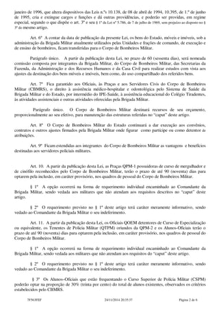janeiro de 1996, que altera dispositivos das Leis n.ºs 10.138, de 08 de abril de 1994, 10.395, de 1.º de junho 
de 1995, cria e extingue cargos e funções e dá outras providências, e poderão ser providas, em regime 
especial, segundo o que dispõe o art. 3º e seu § 1º da Lei nº 5.786, de 7 de julho de 1969, sem prejuízo ao disposto no § 
3º do mesmo artigo. 
Art. 6º A contar da data de publicação da presente Lei, os bens do Estado, móveis e imóveis, sob a 
administração da Brigada Militar atualmente utilizados pelas Unidades e frações de comando, de execução e 
de ensino de bombeiros, ficam transferidas para o Corpo de Bombeiros Militar. 
Parágrafo único. A partir da publicação desta Lei, no prazo de 60 (sessenta dias), será nomeada 
comissão composta por integrantes da Brigada Militar, do Corpo de Bombeiros Militar, das Secretarias da 
Fazenda, da Administração e dos Recursos Humanos e da Casa Civil para realizar estudos com vista aos 
ajustes da destinação dos bens móveis e imóveis, bem como, do uso compartilhado dos referidos bens. 
Art. 7º Fica garantido aos Oficiais, às Praças e aos Servidores Civis do Corpo de Bombeiros 
Militar (CBMRS), o direito à assistência médico-hospitalar e odontológica pelo Sistema de Saúde da 
Brigada Militar e do Estado, por intermédio do IPE-Saúde, à assistência educacional do Colégio Tiradentes, 
às atividades assistenciais e outras atividades oferecidas pela Brigada Militar. 
Parágrafo único. O Corpo de Bombeiros Militar destinará recursos de seu orçamento, 
proporcionalmente ao seu efetivo, para manutenção das estruturas referidas no “caput” deste artigo. 
Art. 8º O Corpo de Bombeiros Militar do Estado continuará a dar execução aos convênios, 
contratos e outros ajustes firmados pela Brigada Militar onde figurar como partícipe ou como detentor de 
atribuições. 
Art. 9º Ficam estendidas aos integrantes do Corpo de Bombeiros Militar as vantagens e benefícios 
destinadas aos servidores policiais militares. 
Art. 10. A partir da publicação desta Lei, as Praças QPM-1 possuidoras de curso de mergulhador e 
de cinófilo reconhecidos pelo Corpo de Bombeiros Militar, terão o prazo de até 90 (noventa) dias para 
optarem pela inclusão, em caráter provisório, nos quadros de pessoal do Corpo de Bombeiros Militar. 
§ 1º A opção ocorrerá na forma de requerimento individual encaminhado ao Comandante da 
Brigada Militar, sendo vedada aos militares que não atendam aos requisitos descritos no “caput” deste 
artigo. 
§ 2º O requerimento previsto no § 1º deste artigo terá caráter meramente informativo, sendo 
vedado ao Comandante da Brigada Militar o seu indeferimento. 
Art. 11. A partir da publicação desta Lei, os Oficiais QOEM detentores de Curso de Especialização 
ou equivalente, os Tenentes de Policia Militar (QTPM) oriundos da QPM-2 e os Alunos-Oficiais terão o 
prazo de até 90 (noventa) dias para optarem pela inclusão, em caráter provisório, nos quadros de pessoal do 
Corpo de Bombeiros Militar. 
§ 1º A opção ocorrerá na forma de requerimento individual encaminhado ao Comandante da 
Brigada Militar, sendo vedada aos militares que não atendam aos requisitos do “caput” deste artigo. 
§ 2º O requerimento previsto no § 1º deste artigo terá caráter meramente informativo, sendo 
vedado ao Comandante da Brigada Militar o seu indeferimento. 
§ 3º Os Alunos–Oficiais que estão frequentando o Curso Superior de Polícia Militar (CSPM) 
poderão optar na proporção de 30% (trinta por cento) do total de alunos existentes, observados os critérios 
estabelecidos pelo CBMRS. 
7F563FEF 24/11/2014 20:35:37 Página 2 de 6 
 