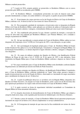 Militares estaduais promovidos. 
§ 7º A partir de 2016, somente poderão ser promovidos os Bombeiros Militares com os cursos 
promovidos pela ABM ou reconhecidos pelo CBMRS. 
§ 8º Os Bombeiros Militares eventualmente promovidos em razão do disposto neste artigo 
passarão imediatamente a compor, em caráter definitivo e irrevogável, os quadros de pessoal do CBMRS. 
Art. 17. O provimento dos cargos previstos na Lei de Fixação de Efetivo do Corpo de Bombeiros 
Militar, conforme o art. 16 desta Lei dar-se-á nos termos do Anexo II desta Lei. 
Art. 18. Fica assegurada a paridade de vencimentos e de proventos entre os integrantes da Brigada 
Militar e do Corpo de Bombeiros Militar, sendo aplicados aos servidores de ambas as Corporações todos os 
percentuais de reposições salariais e vantagens, eventualmente obtidas por uma ou por outra Corporação. 
Art. 19. Fica estabelecido pela presente Lei que, durante o período de transição, a execução do 
serviço de salva-vidas será realizada por Bombeiros Militares e por Policiais Militares, sob o comando e 
dotação orçamentaria do CBMRS. 
Art. 20. Até que seja elaborado o estatuto próprio do Corpo de Bombeiros Militar, aplicar-se-á aos 
integrantes da Corporação a Lei nº 10.990, de 18 de agosto de 1997, e suas alterações, no que couber. 
Art. 21. Até a promulgação de legislação própria para o Corpo de Bombeiros Militar do Estado 
do Rio Grande do Sul, aplicar-se-á a Lei de Remuneração, Vencimentos e Vantagens da Brigada Militar, Lei 
de Promoção Extraordinária, e os demais dispositivos legais referentes a direitos, vantagens e obrigações de 
seus integrantes. 
Art. 22. Os cargos de militares estaduais dos Quadros de Oficiais e das Qualificações Policial- 
Militares de Praças de que trata a Lei nº 10.993, de 18 de agosto de 1997 e suas alterações, ficam 
transferidos da Brigada Militar para o Corpo de Bombeiros Militar conforme o disposto no Anexo I desta 
Lei. 
§ 1º Os cargos transferidos para o Corpo de Bombeiros Militar serão distribuídos conforme Quadro 
Organizacional a ser elaborado por decreto da Chefia do Poder Executivo. 
§ 2º Os cargos existentes nos Quadros de Oficiais e da Qualificação Policial Militar-2 transferidos 
para o Corpo de Bombeiros Militar, conforme estabelecido no “caput” deste artigo, passam a integrar o 
quadro de pessoal previsto na Lei de Fixação de Efetivo, observando-se o incremento de cargos necessários 
para o atendimento do disposto do art. 16 desta Lei. 
Art. 23. A partir da publicação desta Lei, os servidores civis da Brigada Militar, integrantes dos 
Quadros do Poder Executivo, em atuação no Corpo de Bombeiros, terão o prazo de até 90 (noventa) dias 
para optarem por permanecer nos órgãos onde estiverem lotados no Corpo de Bombeiros Militar. 
§ 1º A opção ocorrerá na forma de requerimento individual encaminhado ao Comandante da 
Brigada Militar de forma meramente informativa. 
§ 2º As situações decorrentes do desmembramento do Corpo de Bombeiros Militar, que atinjam a 
categoria citada neste artigo, serão reguladas pela Secretaria da Administração e dos Recursos Humanos. 
§ 3º Durante o prazo de transição, o Corpo de Bombeiros Militar deverá apresentar proposta para 
incremento de cargos de servidores civis a fim de complementar os serviços administrativos. 
Art. 24. O Cronograma de transição de que trata esta Lei fica estabelecido nos termos do Anexo 
III desta Lei. 
7F563FEF 24/11/2014 20:35:37 Página 4 de 6 
 