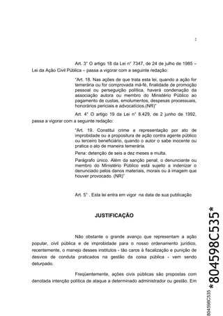 2




                     Art. 3° O artigo 18 da Lei n° 7347, de 24 de julho de 1985 –
Lei da Ação Civil Pública – passa a vigorar com a seguinte redação:

                     “Art. 18. Nas ações de que trata esta lei, quando a ação for
                     temerária ou for comprovada má-fé, finalidade de promoção
                     pessoal ou perseguição política, haverá condenação da
                     associação autora ou membro do Ministério Pùblico ao
                     pagamento de custas, emolumentos, despesas processuais,
                     honorários periciais e advocatícios.(NR)”
                     Art. 4° O artigo 19 da Lei n° 8.429, de 2 junho de 1992,
passa a vigorar com a seguinte redação:

                     “Art. 19. Constitui crime a representação por ato de
                     improbidade ou a propositura de ação contra agente público
                     ou terceiro beneficiário, quando o autor o sabe inocente ou
                     pratica o ato de maneira temerária.
                     Pena: detenção de seis a dez meses e multa.
                     Parágrafo único. Além da sanção penal, o denunciante ou
                     membro do Ministério Pùblico está sujeito a indenizar o
                     denunciado pelos danos materiais, morais ou à imagem que
                     houver provocado. (NR)”



                     Art. 5° . Esta lei entra em vigor na data de sua publicação



                               JUSTIFICAÇÃO                                            *804598C535*
                      Não obstante o grande avanço que representam a ação
popular, civil pública e de improbidade para o nosso ordenamento jurídico,
recentemente, o manejo desses institutos - tão caros à fiscalização e punição de
desvios de conduta praticados na gestão da coisa pública - vem sendo
deturpado.

                    Freqüentemente, ações civis públicas são propostas com
denotada intenção política de ataque a determinado administrador ou gestão. Em
                                                                                       804598C535
 