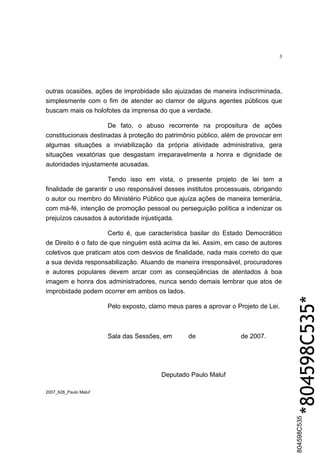 3




outras ocasiões, ações de improbidade são ajuizadas de maneira indiscriminada,
simplesmente com o fim de atender ao clamor de alguns agentes públicos que
buscam mais os holofotes da imprensa do que a verdade.

                      De fato, o abuso recorrente na propositura de ações
constitucionais destinadas à proteção do patrimônio público, além de provocar em
algumas situações a inviabilização da própria atividade administrativa, gera
situações vexatórias que desgastam irreparavelmente a honra e dignidade de
autoridades injustamente acusadas.

                      Tendo isso em vista, o presente projeto de lei tem a
finalidade de garantir o uso responsável desses institutos processuais, obrigando
o autor ou membro do Ministério Público que ajuíza ações de maneira temerária,
com má-fé, intenção de promoção pessoal ou perseguição política a indenizar os
prejuízos causados à autoridade injustiçada.

                      Certo é, que característica basilar do Estado Democrático
de Direito é o fato de que ninguém está acima da lei. Assim, em caso de autores
coletivos que praticam atos com desvios de finalidade, nada mais correto do que
a sua devida responsabilização. Atuando de maneira irresponsável, procuradores
e autores populares devem arcar com as conseqüências de atentados à boa
imagem e honra dos administradores, nunca sendo demais lembrar que atos de
improbidade podem ocorrer em ambos os lados.

                       Pelo exposto, clamo meus pares a aprovar o Projeto de Lei.
                                                                                    *804598C535*
                       Sala das Sessões, em       de               de 2007.




                                         Deputado Paulo Maluf

2007_628_Paulo Maluf
                                                                                    804598C535
 
