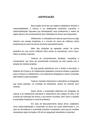 JUSTIFICAÇÃO


                     Este projeto de lei tem por objetivo estabelecer deveres e
responsabilidades à criança e ao adolescente estudante, prevendo a
responsabilização daqueles que desrespeitam seus professores e violam as
regras éticas e de comportamento das instituições de ensino que frequentam.

                     Infelizmente, a indisciplina em sala de aula tornou-se algo
rotineiro nas escolas brasileiras, e o número de casos de violência contra
professores por parte de alunos aumenta assustadoramente.

                     Além das situações de agressão verbal, há outros
episódios em que ocorre violência física contra os educadores, como maus-
tratos ou lesões corporais.

                    Trata-se de comportamento decrépito, inaceitável e
insustentável, que deve ser prontamente erradicado da vida escolar com a
adoção de medidas próprias.

                     No que guarda pertinência com o direito à educação, o
Estatuto da Criança e do Adolescente estabelece inúmeros direitos e garantias
para a criança e o adolescente, e as respectivas obrigações a serem cumpridas
pelo Estado e pela sociedade.

                  Todavia, inexistem dispositivos a disciplinar as obrigações
que essas pessoas, na condição de estudantes, devem ter perante seus
mestres.

                    Assim sendo, a proposição determina ser obrigação da
criança e do adolescente estudante a observância dos códigos de ética e de
conduta da instituição de ensino a que estiver vinculado, bem como o respeito
à autoridade intelectual e moral do professor.

                     Em caso de descumprimento desse dever, estabelece
como responsabilização a suspensão do aluno por prazo determinado e, em
caso de reincidência à autoridade judiciária competente, para que as medidas
necessárias sejam tomadas a fim de se resguardar estudantes e docentes.
 
